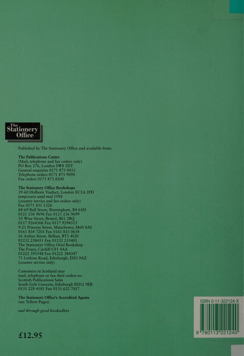 ffice  The Publications Centre (Mail, telephone and fax orders only) PO Box 276, London SW8 5DT General enquiries 0171 873 0011 Telephone orders 0171 873 9090 Fax orders 0171 873 8200 The Stationery Office Bookshops 59-60 Holborn Viaduct, London EC1A 2FD temporary until mid 1998 (counter service and fax orders only) Fax 0171 831 1326 68-69 Bull Street, Birmingham, B4 6AD 0121 236 9696 Fax 0121 236 9699 33 Wine Street, Bristol, BS1 2BQ 0117 9264306 Fax 0117 9294515 9-21 Princess Street, Manchester, M60 8AS 0161 834 7201 Fax 0161 833 0634 16 Arthur Street. Belfast, BT1 4GD 01232 238451 Fax 01232 235401 The Stationery Office Oriel Bookshop The Friary, Cardiff CF1 4AA 01222 395548 Fax 01222 384347 71 Lothian Road, Edinburgh, EH3 9AZ (counter service only) Customers in Scotland may mail, telephone or fax their orders to: Scottish Publications Sales South Gyle Crescent, Edinburgh EH12 9EB 0131 228 4181 Fax 0131 622 7017 The Stationery Office’s Accredited Agents (see Yellow Pages) and through good booksellers £12.95  | | [| 9 780113 iil