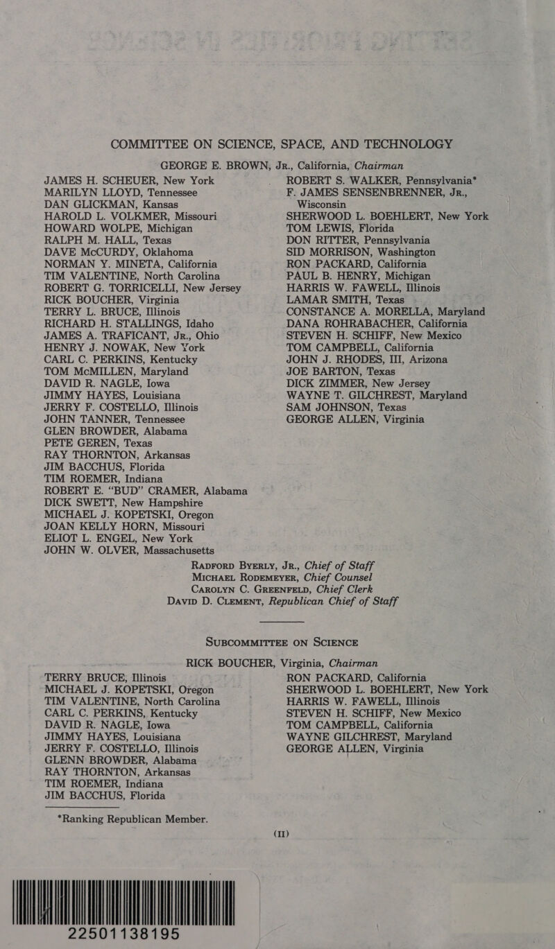 COMMITTEE ON SCIENCE, SPACE, AND TECHNOLOGY GEORGE E. BROWN, Jr., California, Chairman JAMES H. SCHEUER, New York . ROBERT S. WALKER, Pennsylvania* MARILYN LLOYD, Tennessee F. JAMES SENSENBRENNER, Jr., DAN GLICKMAN, Kansas Wisconsin HAROLD L. VOLKMER, Missouri SHERWOOD L. BOEHLERT, New York HOWARD WOLPE, Michigan TOM LEWIS, Florida RALPH M. HALL, Texas DON RITTER, Pennsylvania DAVE McCURDY, Oklahoma SID MORRISON, Washington NORMAN Y. MINETA, California RON PACKARD, California TIM VALENTINE, North Carolina PAUL B. HENRY, Michigan ROBERT G. TORRICELLI, New Jersey HARRIS W. FAWELL, Illinois RICK BOUCHER, Virginia LAMAR SMITH, Texas TERRY L. BRUCE, Illinois CONSTANCE A. MORELLA, Maryland RICHARD H. STALLINGS, Idaho DANA ROHRABACHER, California JAMES A. TRAFICANT, Jr., Ohio STEVEN H. SCHIFF, New Mexico HENRY J. NOWAK, New York TOM CAMPBELL, California CARL C. PERKINS, Kentucky JOHN J. RHODES, III, Arizona TOM McMILLEN, Maryland JOE BARTON, Texas DAVID R. NAGLE, Iowa DICK ZIMMER, New Jersey JIMMY HAYES, Louisiana WAYNE T. GILCHREST, Maryland JERRY F. COSTELLO, Illinois SAM JOHNSON, Texas JOHN TANNER, Tennessee GEORGE ALLEN, Virginia GLEN BROWDER, Alabama PETE GEREN, Texas RAY THORNTON, Arkansas JIM BACCHUS, Florida TIM ROEMER, Indiana ROBERT E. “BUD” CRAMER, Alabama DICK SWETT, New Hampshire MICHAEL J. KOPETSKI, Oregon JOAN KELLY HORN, Missouri ELIOT L. ENGEL, New York JOHN W. OLVER, Massachusetts RADFORD BYERLY, JR., Chief of Staff MICHAEL RoODEMEYER, Chief Counsel CAROLYN C. GREENFELD, Chief Clerk Davip D. CLEMENT, Republican Chief of Staff SUBCOMMITTEE ON SCIENCE RICK BOUCHER, Virginia, Chairman TERRY BRUCE; Illinois RON PACKARD, California MICHAEL J. KOPETSKI, Oregon SHERWOOD L. BOEHLERT, New York TIM VALENTINE, North Carolina HARRIS W. FAWELL, Illinois CARL C. PERKINS, Kentucky STEVEN H. SCHIFF, New Mexico DAVID R. NAGLE, Iowa TOM CAMPBELL, California JIMMY HAYES, Louisiana WAYNE GILCHREST, Maryland JERRY F. COSTELLO, Illinois GEORGE ALLEN, Virginia GLENN BROWDER, Alabama RAY THORNTON, Arkansas TIM ROEMER, Indiana JIM BACCHUS, Florida *Ranking Republican Member. 22501138195 (11)