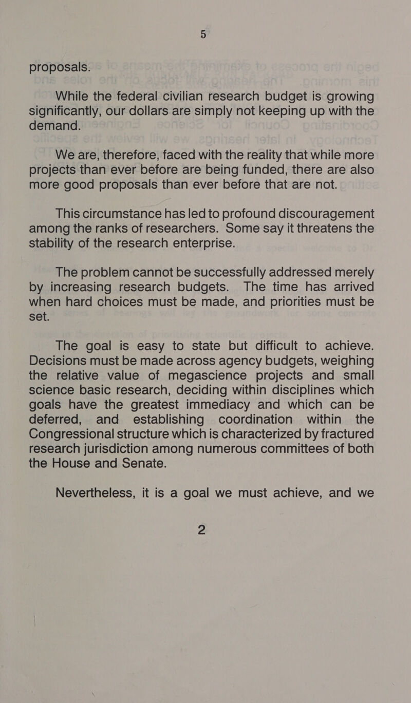 proposals. While the federal civilian research budget is growing significantly, our dollars are simply not keeping up with the demand. We are, therefore, faced with the reality that while more projects than ever before are being funded, there are also more good proposals than ever before that are not. This circumstance has led to profound discouragement among the ranks of researchers. Some say it threatens the stability of the research enterprise. The problem cannot be successfully addressed merely by increasing research budgets. The time has arrived when hard choices must be made, and priorities must be set. The goal is easy to state but difficult to achieve. Decisions must be made across agency budgets, weighing the relative value of megascience projects and small science basic research, deciding within disciplines which goals have the greatest immediacy and which can be deferred, and establishing coordination within § the Congressional structure which is characterized by fractured research jurisdiction among numerous committees of both the House and Senate. Nevertheless, it is a goal we must achieve, and we 2