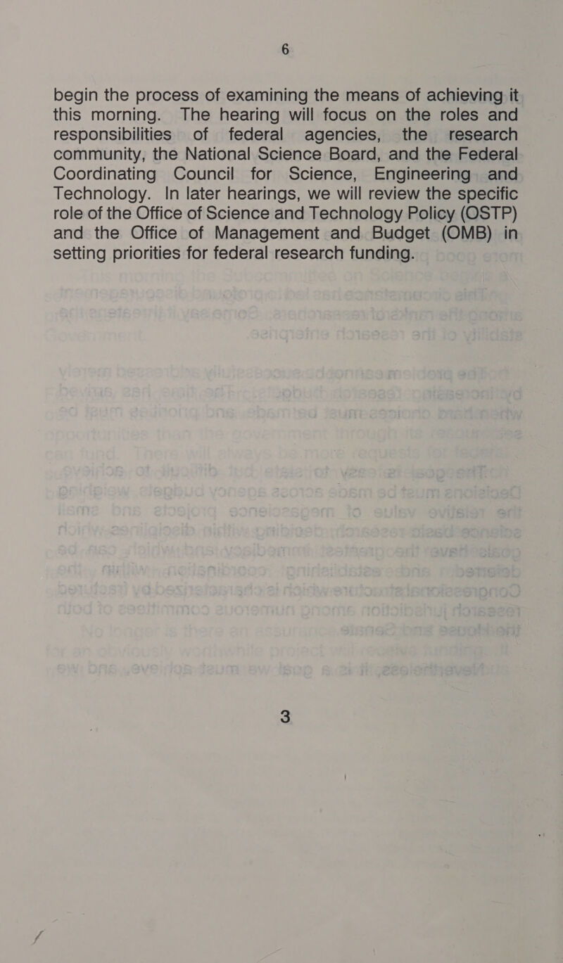 begin the process of examining the means of achieving it this morning. The hearing will focus on the roles and responsibilities of federal agencies, the research community, the National Science Board, and the Federal Coordinating Council for Science, Engineering and Technology. In later hearings, we will review the specific role of the Office of Science and Technology Policy (OSTP) and the Office of Management and Budget (OMB) in setting priorities for federal research funding.