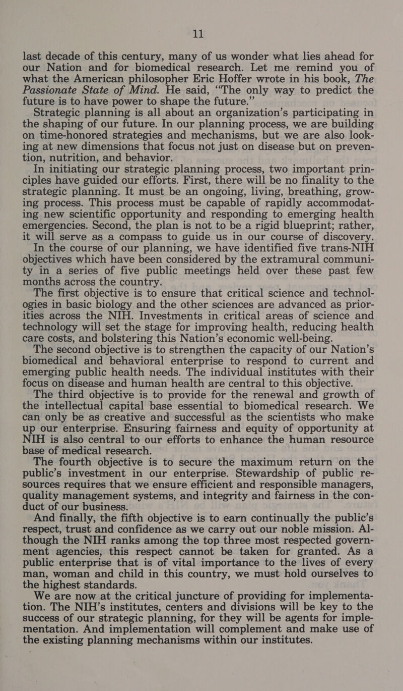 last decade of this century, many of us wonder what lies ahead for our Nation and for biomedical research. Let me remind you of what the American philosopher Eric Hoffer wrote in his book, The Passionate State of Mind. He said, “The only way to predict the future is to have power to shape the future.” ; Strategic planning is all about an organization’s participating in the shaping of our future. In our planning process, we are building on time-honored strategies and mechanisms, but we are also look- ing at new dimensions that focus not just on disease but on preven- tion, nutrition, and behavior. In initiating our strategic planning process, two important prin- ciples have guided our efforts. First, there will be no finality to the strategic planning. It must be an ongoing, living, breathing, grow- ing process. This process must be capable of rapidly accommodat- ing new scientific opportunity and responding to emerging health emergencies. Second, the plan is not to be a rigid blueprint; rather, it will serve as a compass to guide us in our course of discovery. In the course of our planning, we have identified five trans-NIH objectives which have been considered by the extramural communi- ty in a series of five public meetings held over these past few months across the country. The first objective is to ensure that critical science and technol- ogies in basic biology and the other sciences are advanced as prior- ities across the NIH. Investments in critical areas of science and technology will set the stage for improving health, reducing health care costs, and bolstering this Nation’s economic well-being. The second objective is to strengthen the capacity of our Nation’s biomedical and behavioral enterprise to respond to current and emerging public health needs. The individual institutes with their focus on disease and human health are central to this objective. The third objective is to provide for the renewal and growth of the intellectual capital base essential to biomedical research. We can only be as creative and successful as the scientists who make up our enterprise. Ensuring fairness and equity of opportunity at NIH is also central to our efforts to enhance the human resource base of medical research. The fourth objective is to secure the maximum return on the public’s investment in our enterprise. Stewardship of public re- sources requires that we ensure efficient and responsible managers, quality management systems, and integrity and fairness in the con- duct of our business. And finally, the fifth objective is to earn continually the public’s respect, trust and confidence as we carry out our noble mission. Al- though the NIH ranks among the top three most respected govern- ment agencies, this respect cannot be taken for granted. As a public enterprise that is of vital importance to the lives of every man, woman and child in this country, we must hold ourselves to the highest standards. We are now at the critical juncture of providing for implementa- tion. The NIH’s institutes, centers and divisions will be key to the success of our strategic planning, for they will be agents for imple- mentation. And implementation will complement and make use of the existing planning mechanisms within our institutes.