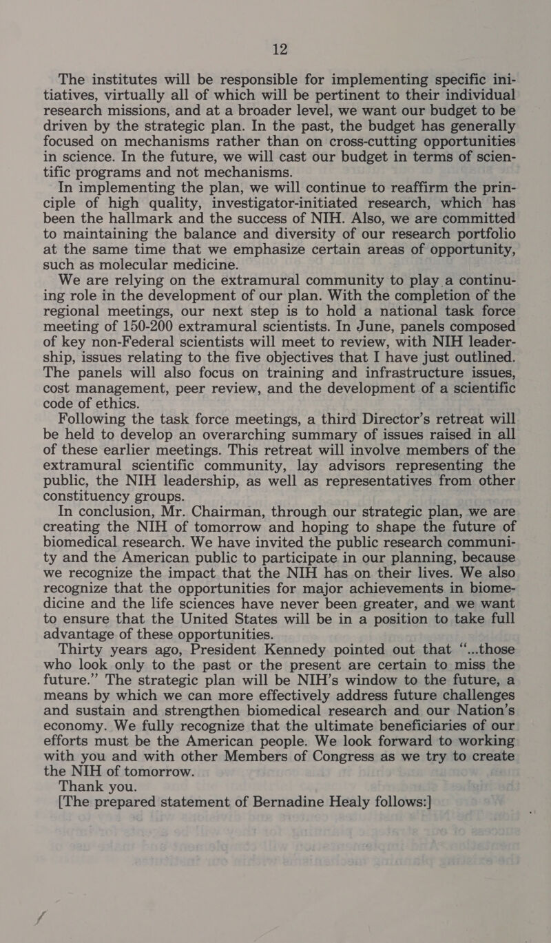The institutes will be responsible for implementing specific ini- tiatives, virtually all of which will be pertinent to their individual research missions, and at a broader level, we want our budget to be driven by the strategic plan. In the past, the budget has generally focused on mechanisms rather than on cross-cutting opportunities in science. In the future, we will cast our budget in terms of scien- tific programs and not mechanisms. In implementing the plan, we will continue to reaffirm the prin- ciple of high quality, investigator-initiated research, which has been the hallmark and the success of NIH. Also, we are committed to maintaining the balance and diversity of our research portfolio at the same time that we emphasize certain areas of opportunity, such as molecular medicine. We are relying on the extramural community to play a continu- ing role in the development of our plan. With the completion of the regional meetings, our next step is to hold a national task force meeting of 150-200 extramural scientists. In June, panels composed of key non-Federal scientists will meet to review, with NIH leader- ship, issues relating to the five objectives that I have just outlined. The panels will also focus on training and infrastructure issues, cost management, peer review, and the development of a scientific code of ethics. Following the task force meetings, a third Director’s retreat will be held to develop an overarching summary of issues raised in all of these earlier meetings. This retreat will involve members of the extramural scientific community, lay advisors representing the public, the NIH leadership, as well as representatives from other constituency groups. In conclusion, Mr. Chairman, through our strategic plan, we are creating the NIH of tomorrow and hoping to shape the future of biomedical research. We have invited the public research communi- ty and the American public to participate in our planning, because we recognize the impact that the NIH has on their lives. We also recognize that the opportunities for major achievements in biome- dicine and the life sciences have never been greater, and we want to ensure that the United States will be in a position to take full advantage of these opportunities. Thirty years ago, President Kennedy pointed out that “...those who look only to the past or the present are certain to miss the future.” The strategic plan will be NIH’s window to the future, a means by which we can more effectively address future challenges and sustain and strengthen biomedical research and our Nation’s economy. We fully recognize that the ultimate beneficiaries of our efforts must be the American people. We look forward to working with you and with other Members of Congress as we try to create the NIH of tomorrow. Thank you. (The prepared statement of Bernadine Healy follows:]