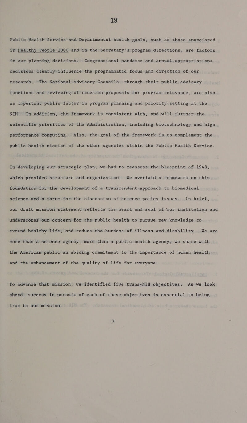 Public Health Service and Departmental health goals, such as those enunciated in Healthy People 2000 and in the Secretary's program directions, are factors in our planning decisions. Congressional mandates and annual appropriations decisions clearly influence the programmatic focus and direction of our research. The National Advisory Councils, through their public advisory functions and reviewing of research proposals for program relevance, are also an important public factor in program planning and priority setting at the NIH. In addition, the framework is consistent with, and will further the scientific priorities of the Administration, including biotechnology and high- performance computing. Also, the goal of the framework is to complement the public health mission of the other agencies within the Public Health Service. In developing our strategic plan, we had to reassess the blueprint of 1948, which provided structure and organization. We overlaid a framework on this foundation for the development of a transcendent approach to biomedical science and a forum for the discussion of science policy issues. In brief, our draft mission statement reflects the heart and soul of our institution and underscores our concern for the public health to pursue new knowledge to extend healthy life, and reduce the burdens of illness and disability. We are more than a science agency, more than a public health agency, we share with the American public an abiding commitment to the importance of human health and the enhancement of the quality of life for everyone. To advance that mission, we identified five trans-NIH objectives. As we look ahead, success in pursuit of each of these objectives is essential to being true to our mission: