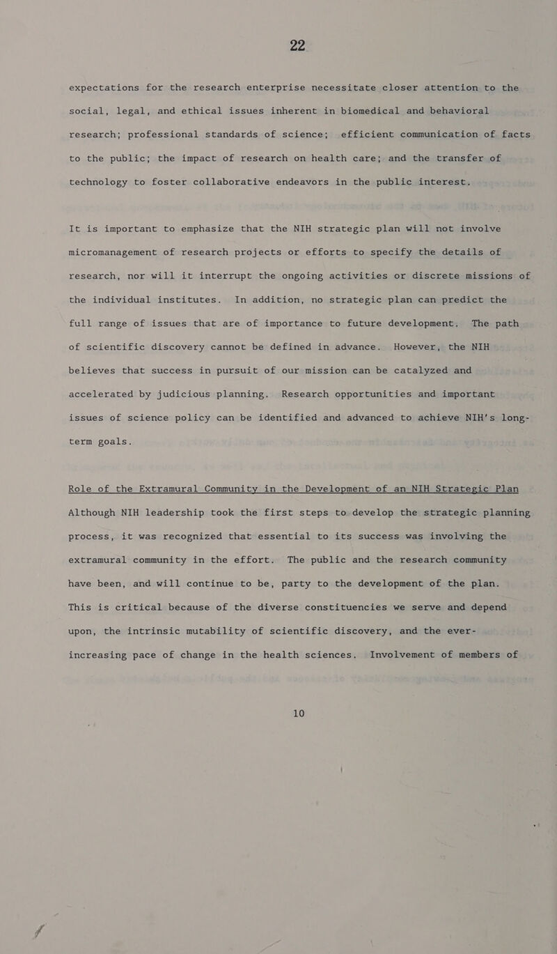 expectations for the research enterprise necessitate closer attention to the social, legal, and ethical issues inherent in biomedical and behavioral research; professional standards of science; efficient communication of facts to the public; the impact of research on health care; and the transfer of technology to foster collaborative endeavors in the public interest. It is important to emphasize that the NIH strategic plan will not involve micromanagement of research projects or efforts to specify the details of research, nor will it interrupt the ongoing activities or discrete missions of the individual institutes. In addition, no strategic plan can predict the full range of issues that are of importance to future development. The path of scientific discovery cannot be defined in advance. However, the NIH believes that success in pursuit of our mission can be catalyzed and accelerated by judicious planning. Research opportunities and important issues of science policy can be identified and advanced to achieve NIH’s long- term goals. Role of the Extramural Community in the Development of an NIH Strategic Plan Although NIH leadership took the first steps to develop the strategic planning process, it was recognized that essential to its success was involving the extramural community in the effort. The public and the research community have been, and will continue to be, party to the development of the plan. This is critical because of the diverse constituencies we serve and depend upon, the intrinsic mutability of scientific discovery, and the ever- increasing pace of change in the health sciences. Involvement of members of 10