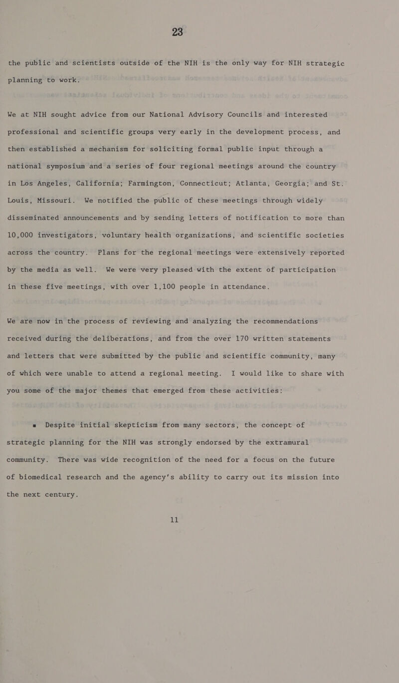 the public and scientists outside of the NIH is the only way for NIH strategic planning to work. We at NIH sought advice from our National Advisory Councils and interested professional and scientific groups very early in the development process, and then established a mechanism for soliciting formal public input through a national symposium and a series of four regional meetings around the country in Los Angeles, California; Farmington, Connecticut; Atlanta, Georgia; and St. Louis, Missouri. We notified the public of these meetings through widely disseminated announcements and by sending letters of notification to more than 10,000 investigators, voluntary health organizations, and scientific societies across the country. Plans for the regional meetings were extensively reported by the media as well. We were very pleased with the extent of participation in these five meetings, with over 1,100 people in attendance. We are now in the process of reviewing and analyzing the recommendations received during the deliberations, and from the over 170 written statements and letters that were submitted by the public and scientific community, many of which were unable to attend a regional meeting. I would like to share with you some of the major themes that emerged from these activities: « Despite initial skepticism from many sectors, the concept of strategic planning for the NIH was strongly endorsed by the extramural community. There was wide recognition of the need for a focus on the future of biomedical research and the agency’s ability to carry out its mission into the next century. 11