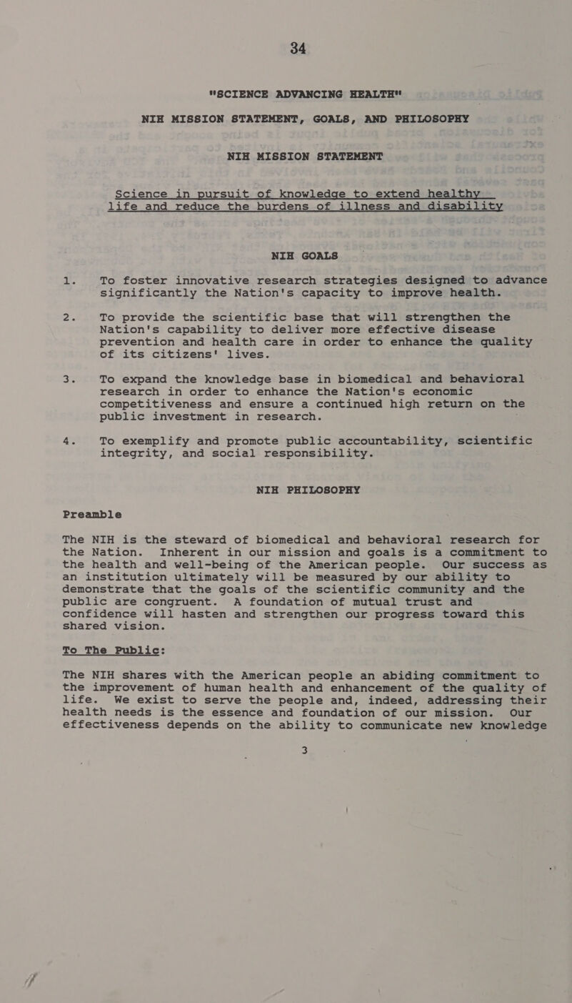 “SCIENCE ADVANCING HEALTH NIH MISSION STATEMENT, GOALS, AND PHILOSOPHY NIH MISSION STATEMENT Science in pursuit of knowledge to extend healthy life and reduce the burdens of illness and disability NIH GOALS 1. To foster innovative research strategies designed to advance Significantly the Nation's capacity to improve health. 2 To provide the scientific base that will strengthen the Nation's capability to deliver more effective disease prevention and health care in order to enhance the quality of its citizens' lives. 35 To expand the knowledge base in biomedical and behavioral research in order to enhance the Nation's economic competitiveness and ensure a continued high return on the public investment in research. 4. To exemplify and promote public accountability, scientific integrity, and social responsibility. NIH PHILOSOPHY Preamble The NIH is the steward of biomedical and behavioral research for the Nation. Inherent in our mission and goals is a commitment to the health and well-being of the American people. Our success as an institution ultimately will be measured by our ability to demonstrate that the goals of the scientific community and the public are congruent. A foundation of mutual trust and confidence will hasten and strengthen our progress toward this shared vision. To The Public: The NIH shares with the American people an abiding commitment to the improvement of human health and enhancement of the quality of life. We exist to serve the people and, indeed, addressing their health needs is the essence and foundation of our mission. Our effectiveness depends on the ability to communicate new knowledge 3