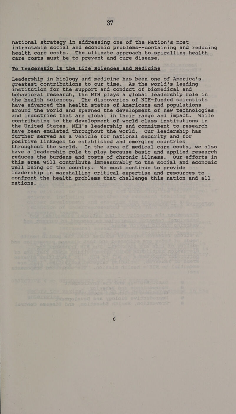 national strategy in addressing one of the Nation's most intractable social and economic problems--containing and. reducing health care costs. The ultimate approach to spiralling health care costs must be to prevent and cure disease. To Leadership in the Life Sciences and Medicine Leadership in biology and medicine has been one of America's greatest contributions to our time. As the world's leading institution for the support and conduct of biomedical and behavioral research, the NIH plays a global leadership role in the health sciences. The discoveries of NIH-funded scientists have advanced the health status of Americans and populations around the world and spawned the development of new technologies and industries that are global in their range and impact. While contributing to the development of world class institutions in the United States, NIH's leadership and commitment to research have been emulated throughout the world. Our leadership has further served as a vehicle for national security and for positive linkages to established and emerging countries throughout the world. In the area of medical care costs, we also have a leadership role to play because basic and applied research reduces the burdens and costs of chronic illness. Our efforts in this area will contribute immeasurably to the social and economic well being of the country. We must continue to provide leadership in marshalling critical expertise and resources to confront the health problems that challenge this nation and all nations.