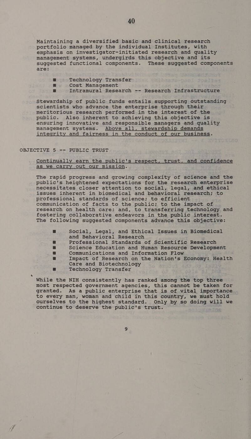 Maintaining a diversified basic and clinical research portfolio managed by the individual Institutes, with emphasis on investigator-initiated research and quality management systems, undergirds this objective and its suggested functional components. These suggested components are: a Technology Transfer | Cost Management | Intramural Research -- Research Infrastructure Stewardship of public funds entails supporting outstanding scientists who advance the enterprise through their meritorious research performed in the interest of the public. Also inherent to achieving this objective is ensuring innovative and responsible managers and quality management systems. Above all, stewardship demands integrity and fairness in the conduct of our business. OBJECTIVE 5. -- PUBLIC TRUST Continually earn the public's respect, trust, and confidence as we carry out our mission. The rapid progress and growing complexity of science and the public's heightened expectations for the research enterprise necessitates closer attention to social, legal, and ethical issues inherent in biomedical and behavioral research; to professional standards of science; to efficient communication of facts to the public; to the impact of research on health care; and, to transferring technology and fostering collaborative endeavors in the public interest. The following suggested components advance this objective: Social, Legal, and Ethical Issues in Biomedical and Behavioral Research Professional Standards of Scientific Research Science Education and Human Resource Development Communications and Information Flow Impact of Research on the Nation's Economy: Health Care and Biotechnology Technology Transfer While the NIH consistently has ranked among the top three most respected government agencies, this cannot be taken for granted. As a public enterprise that is of vital importance to every man, woman and child in this country, we must hold ourselves to the highest standard. Only by so doing will we continue to deserve the public's trust.