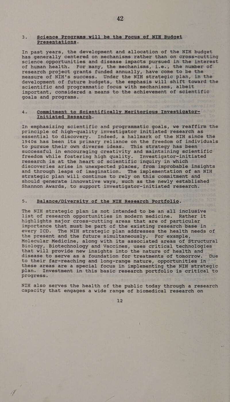 3%, Science Programs will be the Focus of NIH Budget Presentations. In past years, the development and allocation of the NIH budget has generally centered on mechanisms rather than on cross-cutting science opportunities and disease impacts pursued in the interest of human health. For many, the mechanisms, i.e., the number of research project grants funded annually, have come to be the a measure of NIH's success. Under the NIH strategic plan, in the development of future budgets, the emphasis will shift toward the scientific and programmatic focus with mechanisms, albeit important, considered a means to the achievement of scientific goals and programs. 4. Commitment to Scientifically Meritorious Investigator- Initiated Research. In emphasizing scientific and programmatic goals, we reaffirm the principle of high-quality investigator initiated research as essential to discovery. Indeed, a hallmark of the NIH since the 1940s has been its primary reliance on the freedom of individuals . to pursue their own diverse ideas. This strategy has been successful in encouraging creativity and maintaining scientific freedom while fostering high quality. Investigator-initiated research is at the heart of scientific inquiry in which | discoveries arise in unexpected places, from improbable insights and through leaps of imagination. The implementation of an NIH strategic plan will continue to rely on this commitment and should generate innovative ways, such as the newly established Shannon Awards, to support investigator-initiated research. 5. Balance/Diversity of the NIH Research Portfolio. The NIH strategic plan is not intended to be an all inclusive list of research opportunities in modern medicine. Rather it highlights major cross-cutting areas that are of particular importance that must be part of the existing research base in every ICD. The NIH strategic plan addresses the health needs of the present and the future simultaneously. For example, Molecular Medicine, along with its associated areas of Structural Biology, Biotechnology and Vaccines, uses critical technologies that will provide new insights into the nature of health and disease to serve as a foundation for treatments of tomorrow. Due to their far-reaching and long-range nature, opportunities in these areas are a special focus in implementing the NIH strategic plan. Investment in this basic research portfolio is critical to progress. NIH also serves the health of the public today through a research capacity that engages a wide range of biomedical research on 12