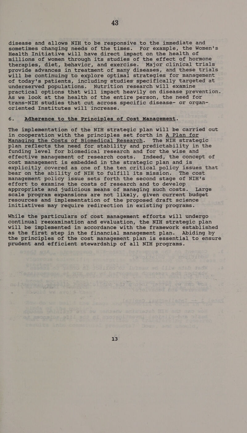 disease and allows NIH to be responsive to the immediate and sometimes changing needs of the times. For example, the Women's Health Initiative will have direct impact on the health of millions of women through its studies of the effect of hormone therapies, diet, behavior, and exercise. Major clinical trials provide advances in treatment of many diseases, and these trials will be continuing to explore optimal strategies for management of today's patients, including studies specifically targeted at underserved populations. Nutrition research will examine practical options that will impact heavily on disease prevention. As we look at the health of the entire person, the need for trans-NIH studies that cut across specific disease- or organ- oriented Institutes will increase. 6. Adherence to the Principles of Cost Management. The implementation of the NIH strategic plan will be carried out in cooperation with the principles set forth in A Plan for Managing the Costs of Biomedical Research. The NIH strategic plan reflects the need for stability and predictability in the funding level for biomedical research and for the wise and effective management of research costs. Indeed, the concept of cost management is embedded in the strategic plan and is explicitly covered as one of the ten critical policy issues that bear on the ability of NIH to fulfill its mission. The cost management policy issue sets forth the second stage of NIH's effort to examine the costs of research and to develop appropriate and judicious means of managing such costs. Large scale program expansions are not likely, given current budget resources and implementation of the proposed draft science initiatives may require redirection in existing programs. While the particulars of cost management efforts will undergo continual reexamination and evaluation, the NIH strategic plan will be implemented in accordance with the framework established as the first step in the financial management plan. Abiding by the principles of the cost management plan is essential to ensure prudent and efficient stewardship of all NIH programs. 13
