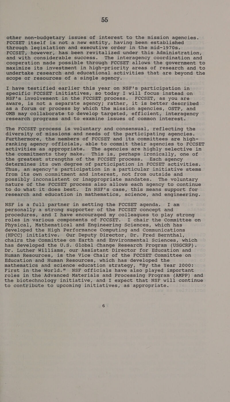 Do other non-budgetary issues of interest to the mission agencies. FCCSET itself is not a new entity, having been established through legislation and executive order in the mid-1970s. FCCSET, however, has been revitalized under this Administration, and with considerable success. The interagency coordination and cooperation made possible through FCCSET allows the government to maximize its investment in high-priority areas of research and to undertake research and educational activities that are beyond the scope or resources of a single agency. I have testified earlier this year on NSF's participation in specific FCCSET initiatives, so today I will focus instead on NSF's involvement in the FCCSET process. FCCSET, as you are aware, is not a separate agency; rather, it is better described as a forum or process by which the mission agencies, OSTP, and OMB may collaborate to develop targeted, efficient, interagency research programs and to examine issues of common interest. The FCCSET process is voluntary and consensual, reflecting the diversity of missions and needs of the participating agencies. Furthermore, the members of FCCSET and its committees are high- ranking agency officials, able to commit their agencies to FCCSET activities as appropriate. The agencies are highly selective in the commitments they make. This is, perhaps ironically, one of the greatest strengths of the FCCSET process. Each agency determines its own degree of participation in FCCSET activities. Thus, an agency's participation in a particular initiative stems from its own commitment and interest, not from outside and possibly inconsistent or inappropriate mandates. The voluntary nature of the FCCSET process also allows each agency to continue to do what it does best. In NSF's case, this means support for research and education in mathematics, science, and engineering. NSF is a full partner in setting the FCCSET agenda. I am personally a strong supporter of the FCCSET concept and procedures, and I have encouraged my colleagues to play strong roles in various components of FCCSET. I chair the Committee on Physical, Mathematical and Engineering Sciences, which has developed the High Performance Computing and Communications (HPCC) initiative. Our Deputy Director, Dr. Fred Bernthal, chairs the Committee on Earth and Environmental Sciences, which has developed the U.S. Global Change Research Program (USGCRP). Dr. Luther Williams, our Assistant Director for Education and Human Resources, is the Vice Chair of the FCCSET Committee on Education and Human Resources, which has developed the mathematics and science education strategy, By the Year 2000: First in the World. NSF officials have also played important roles in the Advanced Materials and Processing Program (AMPP) and the biotechnology initiative, and I expect that NSF will continue to contribute to upcoming initiatives, as appropriate.