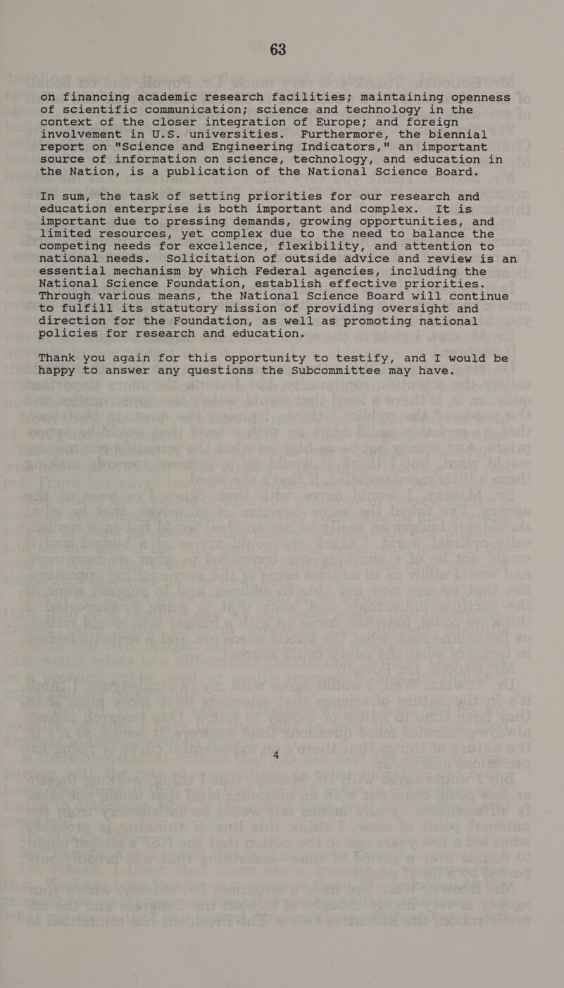 on financing academic research facilities; maintaining openness of scientific communication; science and technology in the context of the closer integration of Europe; and foreign involvement in U.S. universities. Furthermore, the biennial report on Science and Engineering Indicators, an important source of information on science, technology, and education in the Nation, is a publication of the National Science Board. In sum, the task of setting priorities for our research and education enterprise is both important and complex. It is important due to pressing demands, growing opportunities, and limited resources, yet complex due to the need to balance the competing needs for excellence, flexibility, and attention to national needs. Solicitation of outside advice and review is an essential mechanism by which Federal agencies, including the National Science Foundation, establish effective priorities. Through various means, the National Science Board will continue 'to fulfill its statutory mission of providing oversight and direction for the Foundation, as well as promoting national policies for research and education. Thank you again for this opportunity to testify, and I would be happy to answer any questions the Subcommittee may have.