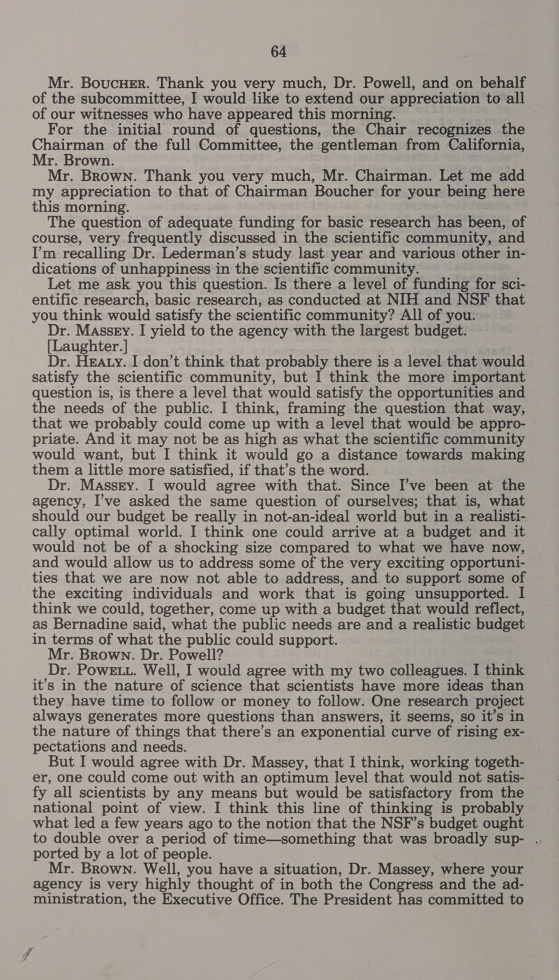 Mr. BoucHErR. Thank you very much, Dr. Powell, and on behalf of the subcommittee, I would like to extend our appreciation to all of our witnesses who have appeared this morning. For the initial round of questions, the Chair recognizes the Chairman of the full Committee, the gentleman from California, Mr. Brown. Mr. Brown. Thank you very much, Mr. Chairman. Let me add my appreciation to that of Chairman Boucher for your being here this morning. | The question of adequate funding for basic research has been, of course, very frequently discussed in the scientific community, and I’m recalling Dr. Lederman’s study last year and various other in- dications of unhappiness in the scientific community. Let me ask you this question. Is there a level of funding for sci- entific research, basic research, as conducted at NIH and NSF that you think would satisfy the scientific community? All of you. Dr. Massey. I yield to the agency with the largest budget. [Laughter.] Dr. HEAty. I don’t think that probably there is a level that would satisfy the scientific community, but I think the more important question is, is there a level that would satisfy the opportunities and the needs of the public. I think, framing the question that way, that we probably could come up with a level that would be appro- priate. And it may not be as high as what the scientific community would want, but I think it would go a distance towards making them a little more satisfied, if that’s the word. Dr. Massey. I would agree with that. Since I’ve been at the agency, I’ve asked the same question of ourselves; that is, what should our budget be really in not-an-ideal world but in a realisti- cally optimal world. I think one could arrive at a budget and it would not be of a shocking size compared to what we have now, and would allow us to address some of the very exciting opportuni- ties that we are now not able to address, and to support some of the exciting individuals and work that is going unsupported. I think we could, together, come up with a budget that would reflect, as Bernadine said, what the public needs are and a realistic budget in terms of what the public could support. Mr. Brown. Dr. Powell? Dr. PowE LL. Well, I would agree with my two colleagues. I think it’s in the nature of science that scientists have more ideas than they have time to follow or money to follow. One research project always generates more questions than answers, it seems, so it’s in the nature of things that there’s an exponential curve of rising ex- pectations and needs. But I would agree with Dr. Massey, that I think, working togeth- er, one could come out with an optimum level that would not satis- fy all scientists by any means but would be satisfactory from the national point of view. I think this line of thinking is probably what led a few years ago to the notion that the NSF’s budget ought to double over a period of time—something that was broadly sup- . ported by a lot of people. Mr. Brown. Well, you have a situation, Dr. Massey, where your agency is very highly thought of in both the Congress and the ad- ministration, the Executive Office. The President has committed to