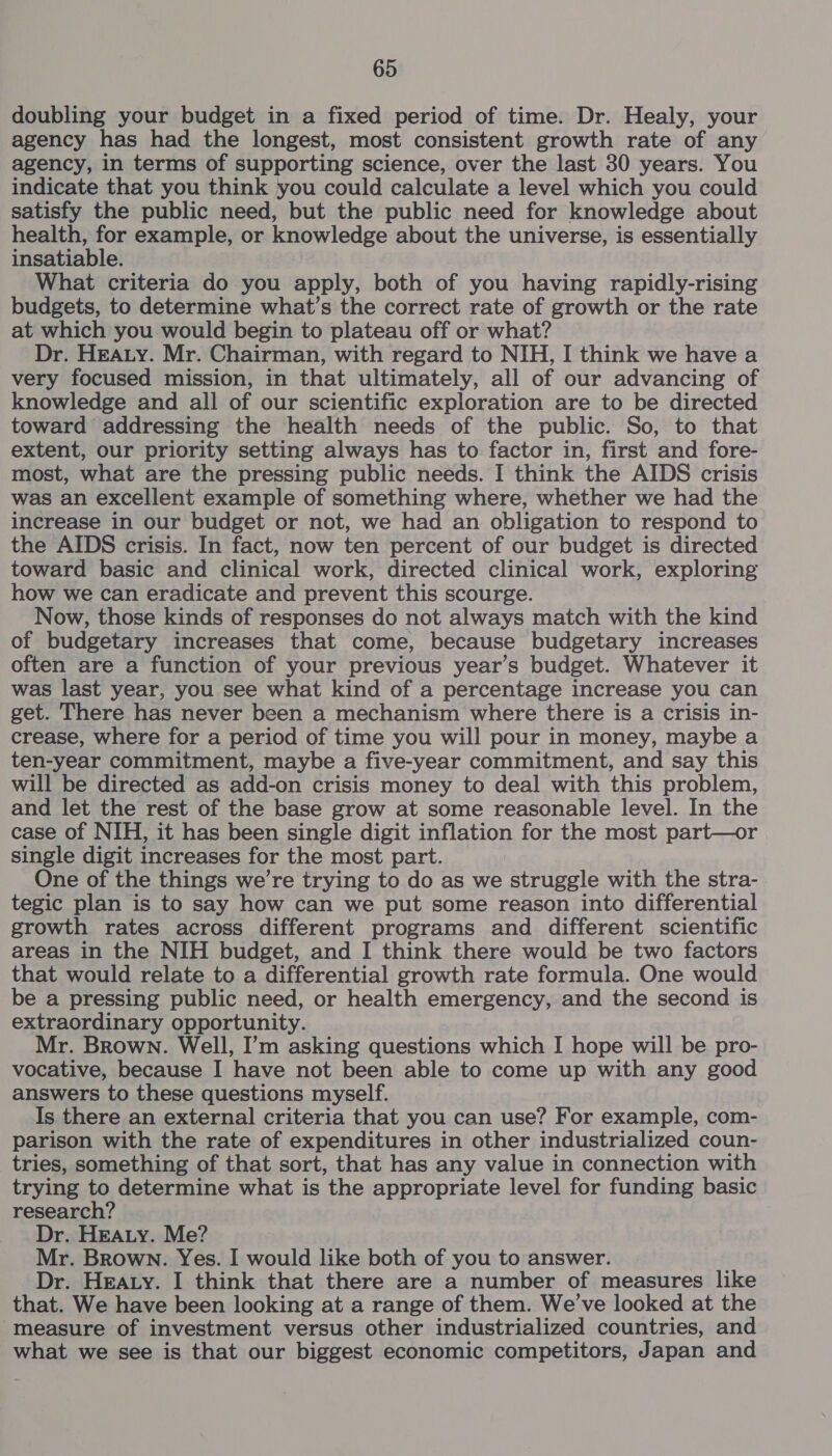 doubling your budget in a fixed period of time. Dr. Healy, your agency has had the longest, most consistent growth rate of any agency, in terms of supporting science, over the last 30 years. You indicate that you think you could calculate a level which you could satisfy the public need, but the public need for knowledge about health, for example, or knowledge about the universe, is essentially insatiable. What criteria do you apply, both of you having rapidly-rising budgets, to determine what’s the correct rate of growth or the rate at which you would begin to plateau off or what? Dr. HEALY. Mr. Chairman, with regard to NIH, I think we have a very focused mission, in that ultimately, all of our advancing of knowledge and all of our scientific exploration are to be directed toward addressing the health needs of the public. So, to that extent, our priority setting always has to factor in, first and fore- most, what are the pressing public needs. I think the AIDS crisis was an excellent example of something where, whether we had the increase in our budget or not, we had an obligation to respond to the AIDS crisis. In fact, now ten percent of our budget is directed toward basic and clinical work, directed clinical work, exploring how we can eradicate and prevent this scourge. Now, those kinds of responses do not always match with the kind of budgetary increases that come, because budgetary increases often are a function of your previous year’s budget. Whatever it was last year, you see what kind of a percentage increase you can get. There has never been a mechanism where there is a crisis in- crease, where for a period of time you will pour in money, maybe a ten-year commitment, maybe a five-year commitment, and say this will be directed as add-on crisis money to deal with this problem, and let the rest of the base grow at some reasonable level. In the case of NIH, it has been single digit inflation for the most part—or single digit increases for the most part. One of the things we’re trying to do as we struggle with the stra- tegic plan is to say how can we put some reason into differential growth rates across different programs and different scientific areas in the NIH budget, and I think there would be two factors that would relate to a differential growth rate formula. One would be a pressing public need, or health emergency, and the second is extraordinary opportunity. Mr. Brown. Well, I’m asking questions which I hope will be pro- vocative, because I have not been able to come up with any good answers to these questions myself. Is there an external criteria that you can use? For example, com- parison with the rate of expenditures in other industrialized coun- tries, something of that sort, that has any value in connection with trying to determine what is the appropriate level for funding basic research? Dr. HEALY. Me? Mr. Brown. Yes. I would like both of you to answer. Dr. Heaty. I think that there are a number of measures like that. We have been looking at a range of them. We’ve looked at the measure of investment versus other industrialized countries, and what we see is that our biggest economic competitors, Japan and