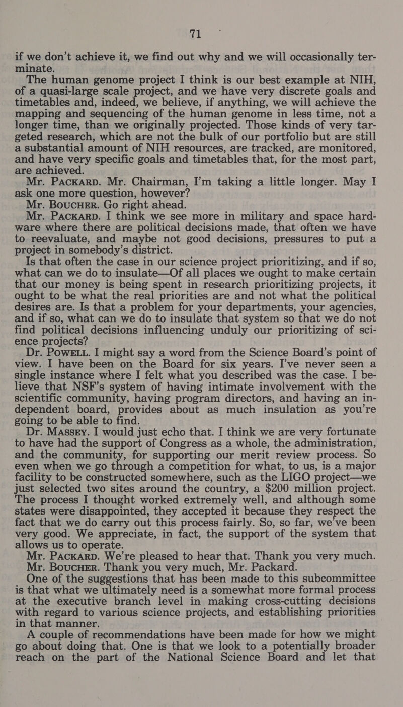 if we don’t achieve it, we find out why and we will occasionally ter- minate. The human genome project I think is our best example at NIH, of a quasi-large scale project, and we have very discrete goals and timetables and, indeed, we believe, if anything, we will achieve the mapping and sequencing of the human genome in less time, not a longer time, than we originally projected. Those kinds of very tar- geted research, which are not the bulk of our portfolio but are still a substantial amount of NIH resources, are tracked, are monitored, and have very specific goals and timetables that, for the most part, are achieved. Mr. Packarp. Mr. Chairman, I’m taking a little longer. May I ask one more question, however? Mr. BoucHeEr. Go right ahead. Mr. PAcKARD. I think we see more in military and space hard- ware where there are political decisions made, that often we have to reevaluate, and maybe not good decisions, pressures to put a project in somebody’s district. Is that often the case in our science project prioritizing, and if so, what can we do to insulate—Of all places we ought to make certain that our money is being spent in research prioritizing projects, it ought to be what the real priorities are and not what the political desires are. Is that a problem for your departments, your agencies, and if so, what can we do to insulate that system so that we do not find political decisions influencing unduly our prioritizing of sci- ence projects? Dr. PowE... I might say a word from the Science Board’s point of view. I have been on the Board for six years. I’ve never seen a single instance where I felt what you described was the case. I be- lieve that NSF’s system of having intimate involvement with the scientific community, having program directors, and having an in- dependent board, provides about as much insulation as you’re going to be able to find. Dr. Massey. I would just echo that. I think we are very fortunate to have had the support of Congress as a whole, the administration, and the community, for supporting our merit review process. So even when we go through a competition for what, to us, is a major facility to be constructed somewhere, such as the LIGO project—we just selected two sites around the country, a $200 million project. The process I thought worked extremely well, and although some states were disappointed, they accepted it because they respect the fact that we do carry out this process fairly. So, so far, we’ve been very good. We appreciate, in fact, the support of the system that allows us to operate. Mr. PACKARD. We’re pleased to hear that. Thank you very much. Mr. BoucHer. Thank you very much, Mr. Packard. One of the suggestions that has been made to this subcommittee is that what we ultimately need is a somewhat more formal process at the executive branch level in making cross-cutting decisions with regard to various science projects, and establishing priorities in that manner. A couple of recommendations have been made for how we might go about doing that. One is that we look to a potentially broader reach on the part of the National Science Board and let that