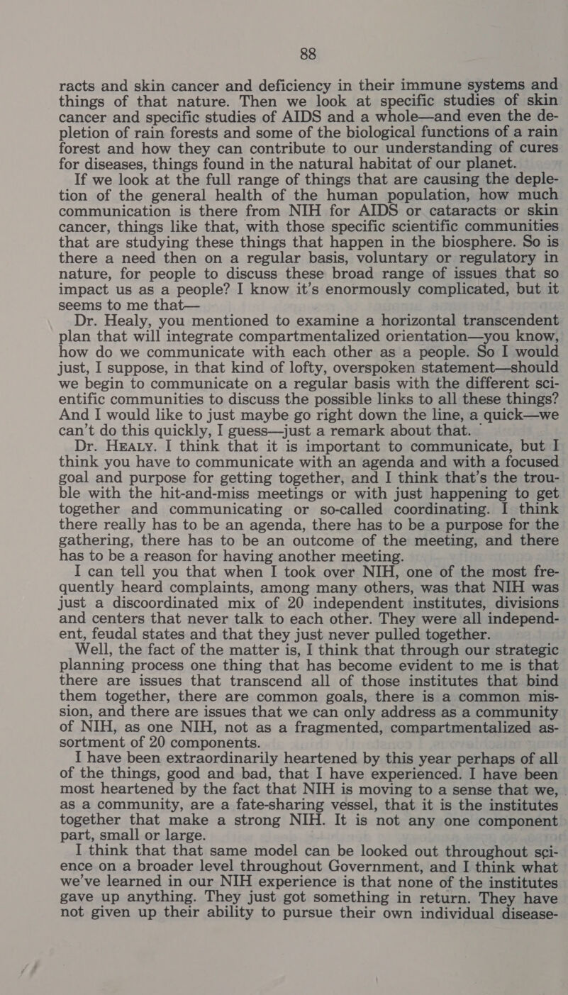 racts and skin cancer and deficiency in their immune systems and things of that nature. Then we look at specific studies of skin cancer and specific studies of AIDS and a whole—and even the de- pletion of rain forests and some of the biological functions of a rain forest and how they can contribute to our understanding of cures for diseases, things found in the natural habitat of our planet. If we look at the full range of things that are causing the deple- tion of the general health of the human population, how much communication is there from NIH for AIDS or cataracts or skin cancer, things like that, with those specific scientific communities that are studying these things that happen in the biosphere. So is there a need then on a regular basis, voluntary or regulatory in nature, for people to discuss these broad range of issues that so impact us as a people? I know it’s enormously complicated, but it seems to me that— Dr. Healy, you mentioned to examine a horizontal transcendent plan that will integrate compartmentalized orientation—you know, how do we communicate with each other as a people. So I would just, I suppose, in that kind of lofty, overspoken statement—should we begin to communicate on a regular basis with the different sci- entific communities to discuss the possible links to all these things? And I would like to just maybe go right down the line, a quick—we can’t do this quickly, I guess—just a remark about that. — Dr. Hearty. I think that it is important to communicate, but I think you have to communicate with an agenda and with a focused goal and purpose for getting together, and I think that’s the trou- ble with the hit-and-miss meetings or with just happening to get together and communicating or so-called coordinating. I think there really has to be an agenda, there has to be a purpose for the gathering, there has to be an outcome of the meeting, and there has to be a reason for having another meeting. I can tell you that when I took over NIH, one of the most fre- quently heard complaints, among many others, was that NIH was just a discoordinated mix of 20 independent institutes, divisions and centers that never talk to each other. They were all independ- ent, feudal states and that they just never pulled together. Well, the fact of the matter is, I think that through our strategic planning process one thing that has become evident to me is that there are issues that transcend all of those institutes that bind them together, there are common goals, there is a common mis- sion, and there are issues that we can only address as a community of NIH, as one NIH, not as a fragmented, compartmentalized as- sortment of 20 components. I have been extraordinarily heartened by this year perhaps of all of the things, good and bad, that I have experienced. I have been most heartened by the fact that NIH is moving to a sense that we, | as a community, are a fate-sharing vessel, that it is the institutes together that make a strong NIH. It is not any one component part, small or large. I think that that same model can be looked out throughout sci- ence on a broader level throughout Government, and I think what we've learned in our NIH experience is that none of the institutes gave up anything. They just got something in return. They have not given up their ability to pursue their own individual disease-