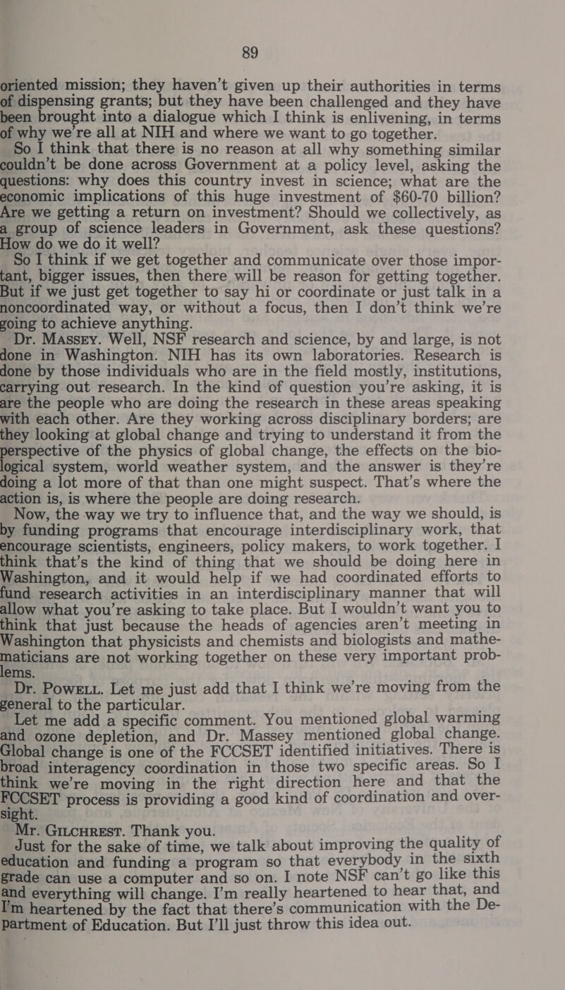 oriented mission; they haven’t given up their authorities in terms of dispensing grants; but they have been challenged and they have been brought into a dialogue which I think is enlivening, in terms of why we're all at NIH and where we want to go together. So I think that there is no reason at all why something similar couldn’t be done across Government at a policy level, asking the questions: why does this country invest in science; what are the economic implications of this huge investment of $60-70 billion? Are we getting a return on investment? Should we collectively, as a group of science leaders in Government, ask these questions? How do we do it well? So I think if we get together and communicate over those impor- tant, bigger issues, then there will be reason for getting together. But if we just get together to say hi or coordinate or just talk in a noncoordinated way, or without a focus, then I don’t think we’re soing to achieve anything. Dr. Massry. Well, NSF research and science, by and large, is not done in Washington. NIH has its own laboratories. Research is done by those individuals who are in the field mostly, institutions, carrying out research. In the kind of question you’re asking, it is are the people who are doing the research in these areas speaking with each other. Are they working across disciplinary borders; are they looking at global change and trying to understand it from the perspective of the physics of global change, the effects on the bio- logical system, world weather system, and the answer is they’re doing a lot more of that than one might suspect. That’s where the action is, is where the people are doing research. Now, the way we try to influence that, and the way we should, is by funding programs that encourage interdisciplinary work, that encourage scientists, engineers, policy makers, to work together. I think that’s the kind of thing that we should be doing here in Washington, and it would help if we had coordinated efforts to fund research activities in an interdisciplinary manner that will allow what you’re asking to take place. But I wouldn’t want you to think that just because the heads of agencies aren’t meeting in Washington that physicists and chemists and biologists and mathe- paueans are not working together on these very important prob- ems. Dr. Powe tv. Let me just add that I think we’re moving from the general to the particular. 1 Let me add a specific comment. You mentioned global warming and ozone depletion, and Dr. Massey mentioned global change. Global change is one of the FCCSET identified initiatives. There is broad interagency coordination in those two specific areas. So I think we’re moving in the right direction here and that the oo process is providing a good kind of coordination and over- sight. Mr. GiucurestT. Thank you. ; _ Just for the sake of time, we talk about improving the quality of education and funding a program so that everybody in the sixth grade can use a computer and so on. I note NSF can’t go like this and everything will change. I’m really heartened to hear that, and I'm heartened by the fact that there’s communication with the De- partment of Education. But I’ll just throw this idea out.