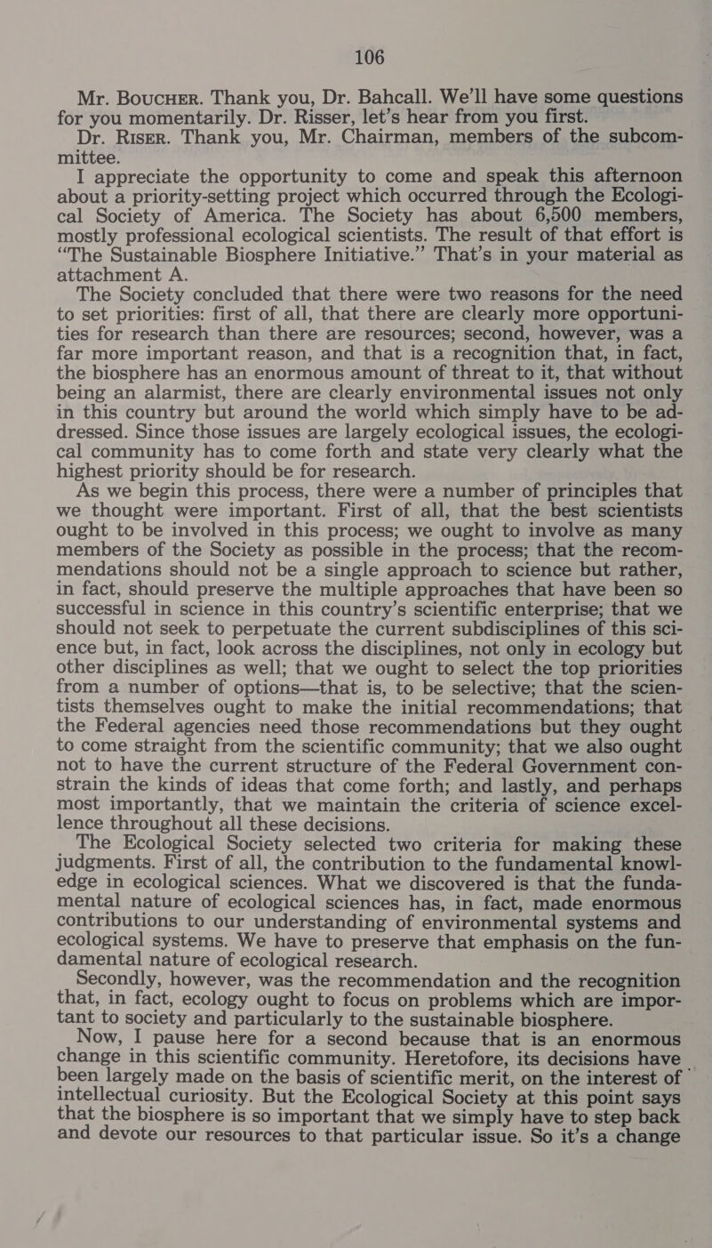 Mr. Boucuer. Thank you, Dr. Bahcall. We’ll have some questions for you momentarily. Dr. Risser, let’s hear from you first. Dr. Risrr. Thank you, Mr. Chairman, members of the subcom- mittee. I appreciate the opportunity to come and speak this afternoon about a priority-setting project which occurred through the Ecologi- cal Society of America. The Society has about 6,500 members, mostly professional ecological scientists. The result of that effort is “The Sustainable Biosphere Initiative.” That’s in your material as attachment A. | The Society concluded that there were two reasons for the need — to set priorities: first of all, that there are clearly more opportuni- ties for research than there are resources; second, however, was a far more important reason, and that is a recognition that, in fact, the biosphere has an enormous amount of threat to it, that without being an alarmist, there are clearly environmental issues not only in this country but around the world which simply have to be ad- dressed. Since those issues are largely ecological issues, the ecologi- cal community has to come forth and state very clearly what the highest priority should be for research. As we begin this process, there were a number of principles that we thought were important. First of all, that the best scientists ought to be involved in this process; we ought to involve as many members of the Society as possible in the process; that the recom- mendations should not be a single approach to science but rather, in fact, should preserve the multiple approaches that have been so successful in science in this country’s scientific enterprise; that we should not seek to perpetuate the current subdisciplines of this sci- ence but, in fact, look across the disciplines, not only in ecology but other disciplines as well; that we ought to select the top priorities from a number of options—that is, to be selective; that the scien- tists themselves ought to make the initial recommendations; that the Federal agencies need those recommendations but they ought | to come straight from the scientific community; that we also ought not to have the current structure of the Federal Government con- strain the kinds of ideas that come forth; and lastly, and perhaps most importantly, that we maintain the criteria of science excel- lence throughout all these decisions. _ The Kcological Society selected two criteria for making these judgments. First of all, the contribution to the fundamental know]- edge in ecological sciences. What we discovered is that the funda- mental nature of ecological sciences has, in fact, made enormous contributions to our understanding of environmental systems and ecological systems. We have to preserve that emphasis on the fun- damental nature of ecological research. : | Secondly, however, was the recommendation and the recognition that, in fact, ecology ought to focus on problems which are impor- tant to society and particularly to the sustainable biosphere. Now, I pause here for a second because that is an enormous change in this scientific community. Heretofore, its decisions have been largely made on the basis of scientific merit, on the interest of ’ intellectual curiosity. But the Ecological Society at this point says that the biosphere is so important that we simply have to step back and devote our resources to that particular issue. So it’s a change