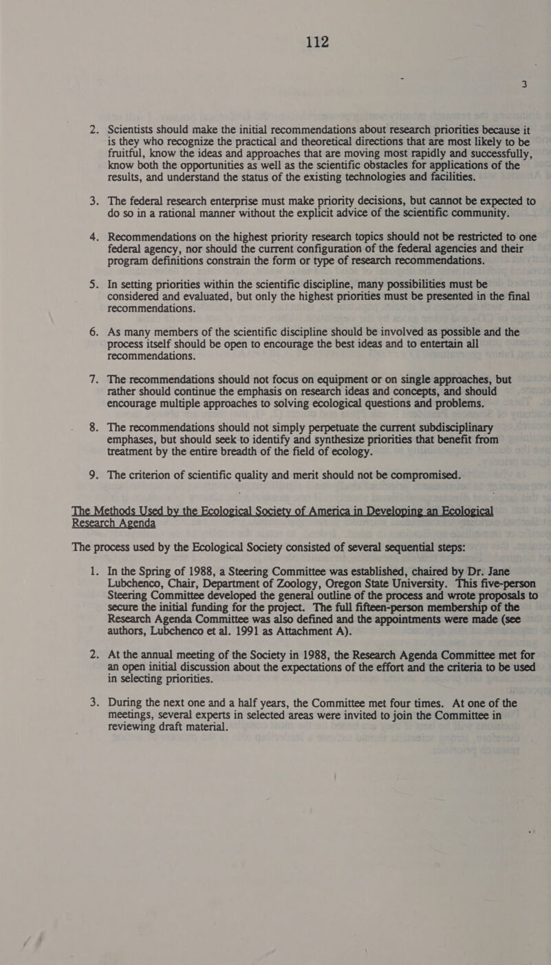 2. Scientists should make the initial recommendations about research priorities because it is they who recognize the practical and theoretical directions that are most likely to be fruitful, know the ideas and approaches that are moving most rapidly and successfully, know both the opportunities as well as the scientific obstacles for applications of the results, and understand the status of the existing technologies and facilities. 3. The federal research enterprise must make priority decisions, but cannot be expected to do so in a rational manner without the explicit advice of the scientific community. 4. Recommendations on the highest priority research topics should not be restricted to one federal agency, nor should the current configuration of the federal agencies and their program definitions constrain the form or type of research recommendations. 5. In setting priorities within the scientific discipline, many possibilities must be considered and evaluated, but only the highest priorities must be presented in the final recommendations. 6. As many members of the scientific discipline should be involved as possible and the process itself should be open to encourage the best ideas and to entertain all recommendations. 7. The recommendations should not focus on equipment or on single approaches, but rather should continue the emphasis on research ideas and concepts, and should encourage multiple approaches to solving ecological questions and problems. 8. The recommendations should not simply perpetuate the current subdisciplinary emphases, but should seek to identify and synthesize priorities that benefit from treatment by the entire breadth of the field of ecology. 9. The criterion of scientific quality and merit should not be compromised.  1. In the Spring of 1988, a Steering Committee was established, chaired by Dr. Jane Lubchenco, Chair, Department of Zoology, Oregon State University. This five-person Steering Committee developed the general outline of the process and wrote proposals to secure the initial funding for the project. The full fifteen-person membership of the Research Agenda Committee was also defined and the appointments were made (see authors, Lubchenco et al. 1991 as Attachment A). 2. At the annual meeting of the Society in 1988, the Research Agenda Committee met for an open initial discussion about the expectations of the effort and the criteria to be used in selecting priorities. 3. During the next one and a half years, the Committee met four times. At one of the meetings, several experts in selected areas were invited to join the Committee in reviewing draft material.