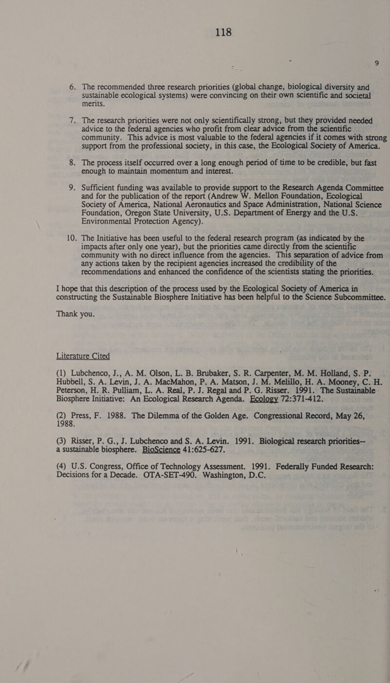 6. The recommended three research priorities (global change, biological diversity and sustainable ecological systems) were convincing on their own scientific and societal merits. 7. The research priorities were not only scientifically strong, but they provided needed advice to the federal agencies who profit from clear advice from the scientific community. This advice is most valuable to the federal agencies if it comes with strong support from the professional society, in this case, the Ecological Society of America. 8. The process itself occurred over a long enough period of time to be credible, but fast enough to maintain momentum and interest. 9. Sufficient funding was available to provide support to the Research Agenda Committee and for the publication of the report (Andrew W. Mellon Foundation, Ecological Society of America, National Aeronautics and Space Administration, National Science Foundation, Oregon State University, U.S. Department of Energy and the U.S. Environmental Protection Agency). 10. The Initiative has been useful to the federal research program (as indicated by the impacts after only one year), but the priorities came directly from the scientific community with no direct influence from the agencies. This separation of advice from any actions taken by the recipient agencies increased the credibility of the recommendations and enhanced the confidence of the scientists stating the priorities. I hope that this description of the process used by the Ecological Society of America in constructing the Sustainable Biosphere Initiative has been helpful to the Science Subcommittee. Thank you. Literature Cited (1) Lubchenco, J., A. M. Olson, L. B. Brubaker, S. R. Carpenter, M. M. Holland, S. P. Hubbell, S. A. Levin, J. A. MacMahon, P. A. Matson, J. M. Melillo, H. A. Mooney, C. H. Peterson, H. R. Pulliam, L. A. Real, P. J. Regal and P. G. Risser. 1991. The Sustainable Biosphere Initiative: An Ecological Research Agenda. Ecology 72:371-412. CO) re F. 1988. The Dilemma of the Golden Age. Congressional Record, May 26, 1988. ; (3) Risser, P. G., J. Lubchenco and S. A. Levin. 1991. Biological research priorities— a sustainable biosphere. BioScience 41:625-627. (4) U.S. Congress, Office of Technology Assessment. 1991. Federally Funded Research: Decisions for a Decade. OTA-SET-490. Washington, D.C.