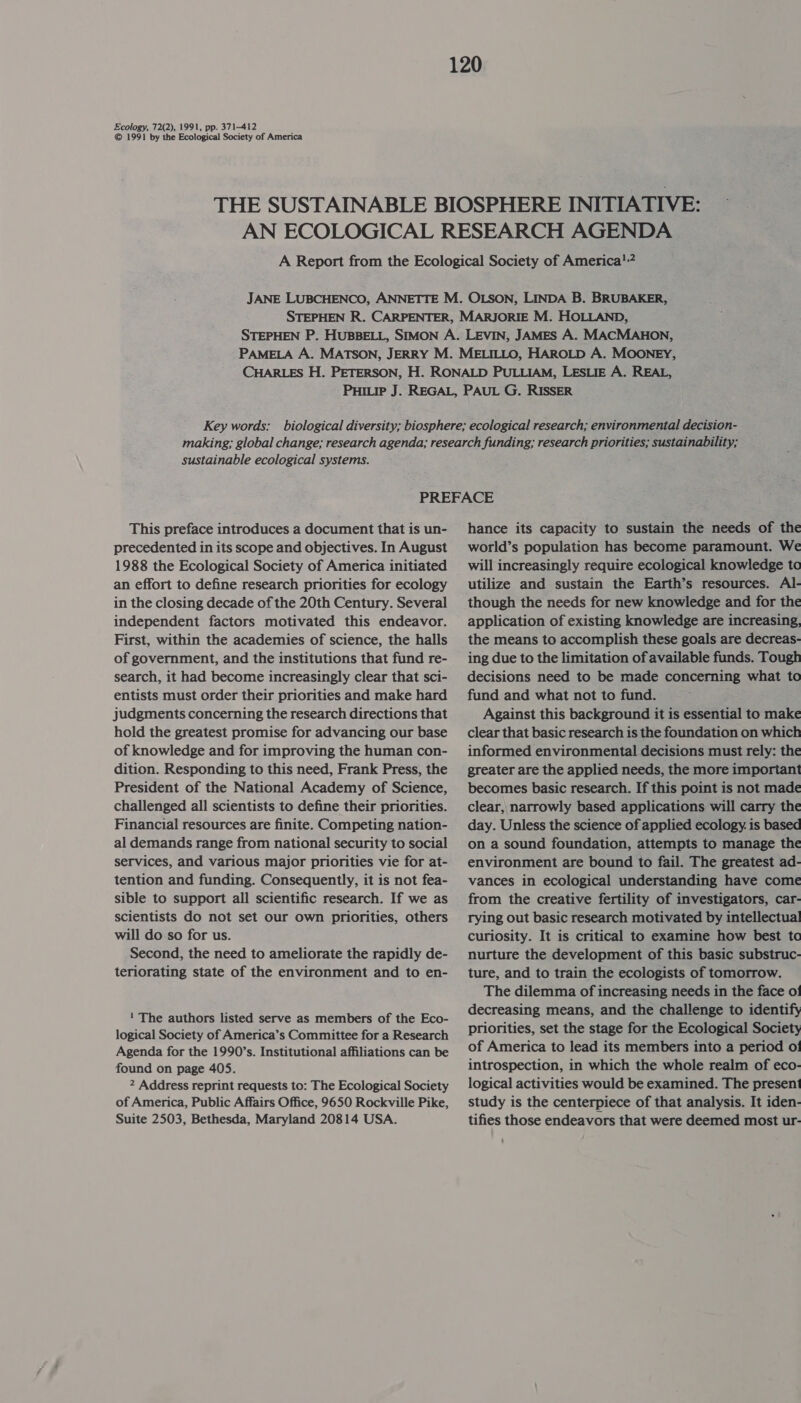 Ecology, 72(2), 1991, pp. 371-412 © 1991 by the Ecological Society of America sustainable ecological systems. This preface introduces a document that is un- precedented in its scope and objectives. In August 1988 the Ecological Society of America initiated an effort to define research priorities for ecology in the closing decade of the 20th Century. Several independent factors motivated this endeavor. First, within the academies of science, the halls of government, and the institutions that fund re- search, it had become increasingly clear that sci- entists must order their priorities and make hard judgments concerning the research directions that hold the greatest promise for advancing our base of knowledge and for improving the human con- dition. Responding to this need, Frank Press, the President of the National Academy of Science, challenged all scientists to define their priorities. Financial resources are finite. Competing nation- al demands range from national security to social services, and various major priorities vie for at- tention and funding. Consequently, it is not fea- sible to support all scientific research. If we as scientists do not set our own priorities, others will do so for us. Second, the need to ameliorate the rapidly de- teriorating state of the environment and to en- 1 The authors listed serve as members of the Eco- logical Society of America’s Committee for a Research Agenda for the 1990’s. Institutional affiliations can be found on page 405. 2 Address reprint requests to: The Ecological Society of America, Public Affairs Office, 9650 Rockville Pike, Suite 2503, Bethesda, Maryland 20814 USA. hance its capacity to sustain the needs of the world’s population has become paramount. We will increasingly require ecological knowledge to utilize and sustain the Earth’s resources. Al- though the needs for new knowledge and for the application of existing knowledge are increasing, the means to accomplish these goals are decreas- ing due to the limitation of available funds. Tough decisions need to be made concerning what to fund and what not to fund. Against this background it is essential to make clear that basic research is the foundation on which informed environmental decisions must rely: the greater are the applied needs, the more important becomes basic research. If this point is not made clear, narrowly based applications will carry the day. Unless the science of applied ecology. is based on a sound foundation, attempts to manage the environment are bound to fail. The greatest ad- vances in ecological understanding have come from the creative fertility of investigators, car- rying out basic research motivated by intellectual curiosity. It is critical to examine how best tc nurture the development of this basic substruc- ture, and to train the ecologists of tomorrow. The dilemma of increasing needs in the face o! decreasing means, and the challenge to identify priorities, set the stage for the Ecological Society of America to lead its members into a period of! introspection, in which the whole realm of eco- logical activities would be examined. The present study is the centerpiece of that analysis. It iden- tifies those endeavors that were deemed most ur-