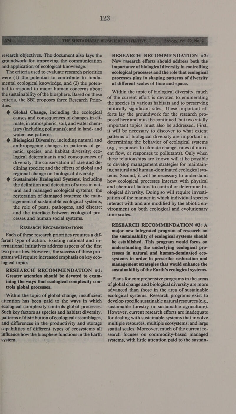  research objectives. The document also lays the groundwork for improving the communication and application of ecological knowledge. The criteria used to evaluate research priorities were (1) the potential to contribute to funda- mental ecological knowledge, and (2) the poten- tial to respond to major human concerns about the sustainability of the biosphere. Based on these criteria, the SBI proposes three Research Prior- ities: @ Global Change, including the ecological causes and consequences of changes in. cli- mate; in atmospheric, soil, and water chem- istry (including pollutants); and in land- and water-use patterns @ Biological Diversity, including natural and anthropogenic changes in patterns of ge- netic, species, and habitat diversity; eco- logical determinants and consequences of diversity; the conservation of rare and de- clining species; and the effects of global and regional change on biological diversity Sustainable Ecological Systems, including the definition and detection of stress in nat- ural and managed ecological systems; the restoration of damaged systems; the man- agement of sustainable ecological systems; the role of pests, pathogens, and disease; and the interface between ecological pro- cesses and human social systems. RESEARCH RECOMMENDATIONS Each of these research priorities requires a dif- ferent type of action. Existing national and in- ternational initiatives address aspects of the first two priorities. However, the success of these pro- grams will require increased emphasis on key eco- logical topics. RESEARCH RECOMMENDATION #1: Greater attention should be devoted to exam- ining the ways that ecological complexity con- trols global processes. -Within the topic of global change, insufficient attention has been paid to the ways in which ecological complexity controls global processes. Such key factors as species and habitat diversity, patterns of distribution of ecological assemblages, and differences in the productivity and storage capabilities of different types of ecosystems all influence how the biosphere functions in the Earth system. ae  RESEARCH RECOMMENDATION #2: New research efforts should address both the importance of biological diversity in controlling ecological processes and the role that ecological processes play in shaping patterns of diversity at different scales of time and space. Within the topic of biological diversity, much of the current effort is devoted to enumerating the species in various habitats and to preserving biotically significant sites. These important ef- forts lay the groundwork for the research pro- posed here and must be continued, but two vitally important topics must also be addressed. First, it will be necessary to discover to what extent patterns of biological diversity are important in determining the behavior of ecological systems (e.g., responses to climate change, rates of nutri- ent flow, or responses to pollutants). Only when these relationships are known will it be possible to develop management strategies for maintain- ing natural and human-dominated ecological sys- tems. Second, it will be necessary to understand how ecological processes interact with physical and chemical factors to control or determine bi- ological diversity. Doing so will require investi- gation of the manner in which individual species interact with and are modified by the abiotic en- vironment on both ecological and evolutionary time scales. RESEARCH RECOMMENDATION #3: A major new integrated program of research on the sustainability of ecological systems should be established. This program would focus on understanding the underlying ecological pro- cesses in natural and human-dominated eco- systems in order to prescribe restoration and management strategies that would enhance the sustainability of the Earth’s ecological systems. Plans for comprehensive programs in the areas of global change and biological diversity are more advanced than those in the area of sustainable ecological systems. Research programs exist to develop specific sustainable natural resources (e.g., sustainable forestry or sustainable agriculture). However, current research efforts are inadequate for dealing with sustainable systems that involve multiple resources, multiple ecosystems, and large spatial scales. Moreover, much of the current re- search focuses on commodity-based managed systems, with little attention paid to the sustain-