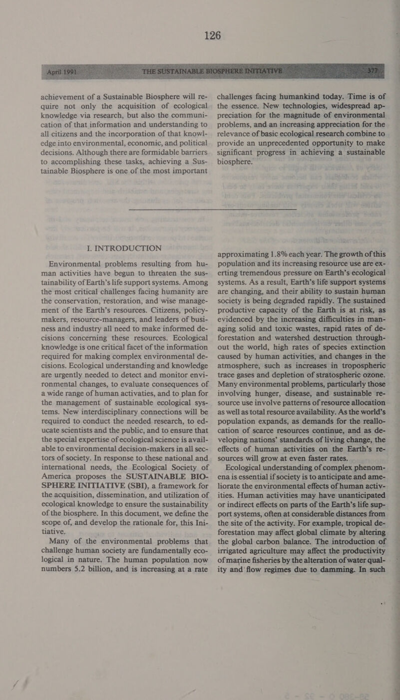  achievement of a Sustainable Biosphere will re- quire not only the acquisition of ecological knowledge via research, but also the communi- cation of that information and understanding to all citizens and the incorporation of that knowl- edge into environmental, economic, and political decisions. Although there are formidable barriers to accomplishing these tasks, achieving a Sus- tainable Biosphere is one of the most important I. INTRODUCTION Environmental problems resulting from hu- man activities have begun to threaten the sus- tainability of Earth’s life support systems. Among the most critical challenges facing humanity are the conservation, restoration, and wise manage- ment of the Earth’s resources. Citizens, policy- makers, resource-managers, and leaders of busi- ness and industry all need to make informed de- cisions concerning these resources. Ecological knowledge is one critical facet of the information required for making complex environmental de- cisions. Ecological understanding and knowledge are urgently needed to detect and monitor envi- ronmental changes, to evaluate consequences of a wide range of human activaties, and to plan for the management of sustainable ecological sys- tems. New interdisciplinary connections will be required to conduct the needed research, to ed- ucate scientists and the public, and to ensure that the special expertise of ecological science is avail- able to environmental decision-makers in all sec- tors of society. In response to these national and international needs, the Ecological Society of America proposes the SUSTAINABLE BIO- SPHERE INITIATIVE (SBD), a framework for the acquisition, dissemination, and utilization of ecological knowledge to ensure the sustainability of the biosphere. In this document, we define the scope of, and develop the rationale for, this Ini- tiative. Many of the environmental problems that challenge human society are fundamentally eco- logical in nature. The human population now numbers 5.2 billion, and is increasing at a rate challenges facing humankind today. Time is of the essence. New technologies, widespread ap- preciation for the magnitude of environmental problems, and an increasing appreciation for the relevance of basic ecological research combine to provide an unprecedented opportunity to make significant progress in achieving a sustainable biosphere. approximating 1.8% each year. The growth of this population and its increasing resource use are ex- erting tremendous pressure on Earth’s ecological systems. As a result, Earth’s life support systems are changing, and their ability to sustain human society is being degraded rapidly. The sustained productive capacity of the Earth is at risk, as evidenced by the increasing difficulties in man- aging solid and toxic wastes, rapid rates of de- forestation and watershed destruction through- out the world, high rates of species extinction caused by human activities, and changes in the atmosphere, such as increases in tropospheric trace gases and depletion of stratospheric ozone. Many environmental problems, particularly those involving hunger, disease, and sustainable re- source use involve patterns of resource allocation as well as total resource availability. As the world’s. population expands, as demands for the reallo- cation of scarce resources continue, and as de- veloping nations’ standards of living change, the effects of human activities on the Earth’s re- sources will grow at even faster rates. Ecological understanding of complex phenom- ena is essential if society is to anticipate and ame- liorate the environmental effects of human activ- ities. Human activities may have unanticipated or indirect effects on parts of the Earth’s life sup- port systems, often at considerable distances from the site of the activity. For example, tropical de- forestation may affect global climate by altering the global carbon balance. The introduction of irrigated agriculture may affect the productivity of marine fisheries by the alteration of water qual- ity and’ flow regimes due to damming. In such Se