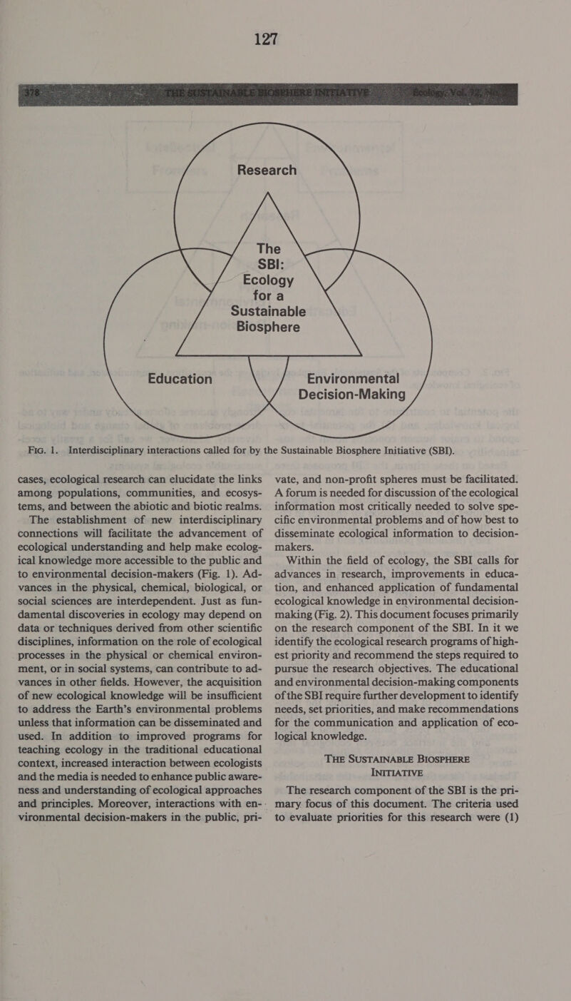          Fia. 1. cases, ecological research can elucidate the links among populations, communities, and ecosys- tems, and between the abiotic and biotic realms. The establishment of new interdisciplinary connections will facilitate the advancement of ecological understanding and help make ecolog- ical knowledge more accessible to the public and to environmental decision-makers (Fig. 1). Ad- vances in the physical, chemical, biological, or social sciences are interdependent. Just as fun- damental discoveries in ecology may depend on data or techniques derived from other scientific disciplines, information on the role of ecological processes in the physical or chemical environ- ment, or in social systems, can contribute to ad- vances in other fields. However, the acquisition of new ecological knowledge will be insufficient to address the Earth’s environmental problems unless that information can be disseminated and used. In addition to improved programs for teaching ecology in the traditional educational context, increased interaction between ecologists and the media is needed to enhance public aware- ness and understanding of ecological approaches     Environmental Decision-Making vate, and non-profit spheres must be facilitated. A forum is needed for discussion of the ecological information most critically needed to solve spe- cific environmental problems and of how best to disseminate ecological information to decision- makers. Within the field of ecology, the SBI calls for advances in research, improvements in educa- tion, and enhanced application of fundamental ecological knowledge in environmental decision- making (Fig. 2). This document focuses primarily on the research component of the SBI. In it we identify the ecological research programs of high- est priority and recommend the steps required to pursue the research objectives. The educational and environmental decision-making components of the SBI require further development to identify needs, set priorities, and make recommendations for the communication and application of eco- logical knowledge. THE SUSTAINABLE BIOSPHERE INITIATIVE The research component of the SBI is the pri- mary. focus of this document. The criteria used to evaluate priorities for this research were (1)