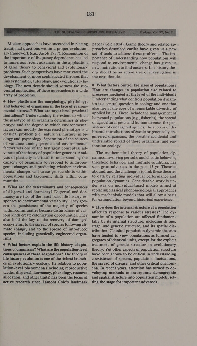  Modern approaches have succeeded in placing traditional questions within a proper evolution- ary framework (e.g., Jacob 1977). Recognition of the importance of frequency dependence has led to numerous recent advances in the application of game theory to behavioral and evolutionary problems. Such perspectives have motivated the development of more sophisticated theories that link systematics, autecology, and evolutionary bi- ology. The next decade should witness the suc- cessful application of these approaches to a wide array of problems. @ How plastic are the morphology, physiology, and behavior of organisms in the face of environ- mental stresses? What are organisms’ proximal limitations? Understanding the extent to which the genotype of an organism determines its phe- notype and the degree to which environmental factors can modify the expressed phenotype is a classical problem (i.e., nature vs. nurture) in bi- ology and psychology. Separation of the sources of variance among genetic and environmental factors was one of the first great conceptual ad- vances of the theory of population genetics. Anal- ysis of plasticity is critical to understanding the capacity of organisms to respond to anthropo- genic changes and predicting whether environ- mental changes will cause genetic shifts within populations and taxonomic shifts within com- munities. @ What are the determinants and consequences of dispersal and dormancy? Dispersal and dor- mancy are two of the most basic life history re- sponses to environmental variability. They gov- ern the persistence of the majority of species within communities because disturbances of var- ious kinds create colonization opportunities. They also hold the key to the recovery of damaged ecosystems, to the spread of species following cli- mate change, and to the spread of introduced species, including genetically engineered organ- isms. @ What factors explain the life history adapta- tions of organisms? What are the population-level consequences of these adaptations? The theory of life history evolution is one of the richest branch- es in evolutionary ecology. Its relation to popu- lation-level phenomena (including reproductive tactics, dispersal, dormancy, phenology, resource allocation, and other traits) has been the focus of active research since Lamont Cole’s landmark paper (Cole 1954). Game theory and related ap- proaches described earlier have given us a new set of tools to address these problems. The im- portance of understanding how populations will respond to environmental change has given us new motivation to find answers. Life history the- ory should be an active area of investigation in the next decade. @ What factors control the sizes of populations? How are changes in population size related to processes mediated at the level of the individual? Understanding what controls population dynam- ics is a central question in ecology and one that also lies at the core of a remarkable diversity of applied issues. These include the management of harvested populations (e.g., fisheries), the spread of agricultural pests and human disease, the per- sistence of endangered species, the success of de- liberate introductions of exotic or genetically en- gineered organisms, the possible accidental and undesirable spread of those organisms, and res- toration ecology. The mathematical theory of population dy- namics, involving periodic and chaotic behavior, threshold behavior, and multiple equilibria, has seen great advances in the past 15 yr. Theories abound, and the challenge is to link these theories to data by relating individual performance and population dynamics. Considerable work is un- der way on individual-based models aimed at replacing classical phenomenological approaches with mechanistic models that will allow a basis for extrapolation beyond historical experience. @ How does the internal structure of a population affect its response to various stresses? The dy- namics of a population are affected fundamen- tally by its internal structure, including its age, stage, and genetic structure, and its spatial dis- tribution. Classical population dynamic theories have tended to view populations as lumped ag- gregates of identical units, except for the explicit treatment of genetic structure in evolutionary theory. Yet other aspects of population structure have been shown to be critical in understanding coexistence of species, population fluctuations, the spread of disease, and other critical phenom- ena. In recent years, attention has turned to de- veloping methods to incorporate demographic and spatial structure into population models, set- ting the stage for important advances.