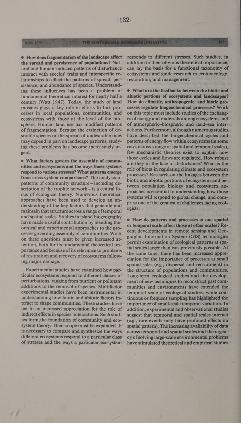  © How does fragmentation of the landscape affect the spread and persistence of populations? Nat- ural and human-induced patterns of disturbance interact with species’ traits and interspecific re- lationships to affect the patterns of spread, per- sistence, and abundance of species. Understand- ing these influences has been a problem of fundamental theoretical interest for nearly half a century (Watt 1947). Today, the study of land mosaics plays a key role in efforts to link pro- cesses in local populations, communities, and ecosystems with those at the level of the bio- sphere. Human land use has modified patterns of fragmentation. Because the extinction of de- sirable species or the spread of undesirable ones may depend in part on landscape patterns, study- ing these problems has become increasingly ur- gent. @® What factors govern the assembly of commu- nities and ecosystems and the ways those systems respond to various stresses? What patterns emerge from cross-system comparisons? The analysis of patterns of community structure—including de- scription of the trophic network—is a central fo- cus of ecological theory. Numerous theoretical approaches have been used to develop an un- derstanding of the key factors that generate and maintain that structure across a range of temporal and spatial scales. Studies in island biogeography have made a useful contribution by blending the- oretical and experimental approaches to the pro- cesses governing assembly of communities. Work on these questions must be given increased at- tention, both for its fundamental theoretical im- portance and because of its relevance to problems of restoration and recovery of ecosystems follow- ing major damage. Experimental studies have examined how par- ticular ecosystems respond to different classes of perturbations, ranging from nutrient or pollutant additions to the removal of species. Multifactor experimental studies have been instrumental in understanding how biotic and abiotic factors in- teract to shape communities. These studies have led to an increased appreciation for the role of indirect effects in species’ interactions. Such stud- ies form the foundation of community and eco- system theory. Their scope must be expanded. It is necessary to compare and synthesize the ways different ecosystems respond to a particular class of stresses and the ways a particular ecosystem @ What are the feedbacks between the biotic and abiotic portions of ecosystems and landscapes? How do climatic, anthropogenic, and biotic pro- cesses regulate biogeochemical processes? Work on this topic must include studies of the exchang- es of energy and materials among ecosystems and of atmospheric-biospheric and land-—sea inter- actions. Furthermore, although numerous studies have described the biogeochemical cycles and patterns of energy flow within ecosystems (in some cases across a range of spatial and temporal scales), few mechanistic theories exist to explain how those cycles and flows are regulated. How robust are they in the face of disturbance? What is the role of biota in regulating climate and ecosystem processes? Research on the linkages between the biotic and abiotic portions of ecosystems and be- tween population biology and ecosystem ap- proaches is essential to understanding how those systems will respond to global change, and com- prise one of the greatest of challenges facing ecol- ogists. @ How do patterns and processes at one spatial or temporal scale affect those at other scales? Re- cent developments in remote sensing and Geo- graphic Information System (GIS) technologies permit examination of ecological patterns at spa- tial scales larger than was previously possible. At the same time, there has been increased appre- ciation for the importance of processes at small spatial sales (e.g., dispersal and recruitment) in the structure of populations and communities. Long-term ecological studies and the develop- ment of new techniques to reconstruct past com-. munities and environments have extended the temporal scale of ecological studies, while con- tinuous or frequent sampling has highlighted the importance of small-scale temporal variation. In addition, experimental and observational studies — suggest that temporal and spatial scales interact (e.g., rare events may have profound effects on spatial pattern). The increasing availability of data across temporal and spatial scales and the urgen- cy of solving large-scale environmental problems have stimulated theoretical and empirical studies