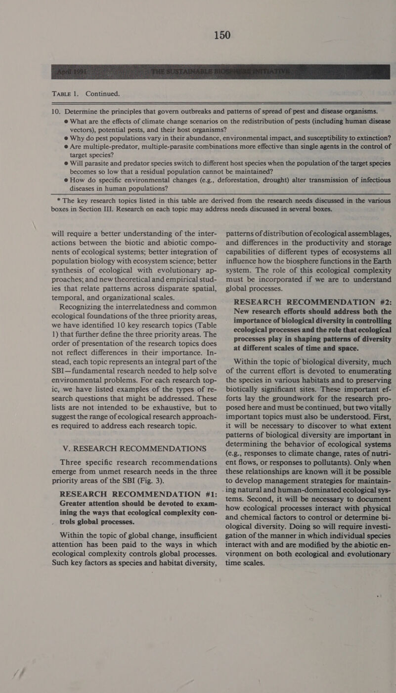 TABLE 1. Continued. target species? diseases in human populations? will require a better understanding of the inter- actions between the biotic and abiotic compo- nents of ecological systems; better integration of population biology with ecosystem science; better synthesis of ecological with evolutionary ap- proaches; and new theoretical and empirical stud- ies that relate patterns across disparate spatial, temporal, and organizational scales. Recognizing the interrelatedness and common ecological foundations of the three priority areas, we have identified 10 key research topics (Table 1) that further define the three priority areas. The order of presentation of the research topics does not reflect differences in their importance. In- stead, each topic represents an integral part of the SBI— fundamental research needed to help solve environmental problems. For each research top- ic, we have listed examples of the types of re- search questions that might be addressed. These lists are not intended to be exhaustive, but to suggest the range of ecological research approach- es required to address each research topic. V. RESEARCH RECOMMENDATIONS Three specific research recommendations emerge from unmet research needs in the three priority areas of the SBI (Fig. 3). RESEARCH RECOMMENDATION 41: Greater attention should be devoted to exam- ining the ways that ecological complexity con- trols global processes. Within the topic of global change, insufficient attention has been paid to the ways in which ecological complexity controls global processes. Such key factors as species and habitat diversity, patterns of distribution of ecological assemblages, and differences in the productivity and storage capabilities of different types of ecosystems all influence how the biosphere functions in the Earth system. The role of this ecological complexity must be incorporated if we are to understand global processes. RESEARCH RECOMMENDATION #2: New research efforts should address both the importance of biological diversity in controlling ecological processes and the role that ecological processes play in shaping patterns of diversity at different scales of time and space. Within the topic of biological diversity, much of the current effort is devoted to enumerating the species in various habitats and to preserving biotically significant sites. These important ef- forts lay the groundwork for the research pro- posed here and must be continued, but two vitally important topics must also be understood. First, it will be necessary to discover to what extent patterns of biological diversity are important in determining the behavior of ecological systems (e.g., responses to climate change, rates of nutri- ent flows, or responses to pollutants). Only when these relationships are known will it be possible to develop management strategies for maintain- tems. Second, it will be necessary to document how ecological processes interact with physical and chemical factors to control or determine bi- ological diversity. Doing so will require investi- gation of the manner in which individual species interact with and are modified by the abiotic en- vironment on both ecological and evolutionary time scales.