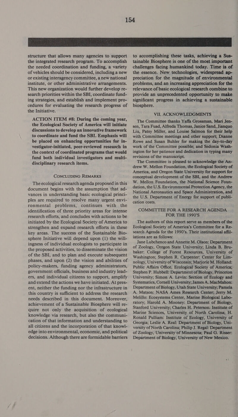 structure that allows many agencies to support the integrated research program. To accomplish the needed coordination and funding, a variety of vehicles should be considered, including a new or existing interagency committee, a new national institute, or other administrative arrangements. This new organization would further develop re- search priorities within the SBI, coordinate fund- ing strategies, and establish and implement pro- cedures for evaluating the research progress of the Initiative. ACTION ITEM #8: During the coming year, the Ecological Society of America will initiate discussions to develop an innovative framework to coordinate and fund the SBI. Emphasis will be placed on enhancing opportunities for in- vestigator-initiated, peer-reviewed research in the context of coordinated programs that would fund both individual investigators and multi- disciplinary research items. CONCLUDING REMARKS The ecological research agenda proposed in this document begins with the assumption that ad- vances in understanding basic ecological. princi- ples are required to resolve many urgent envi- ronmental problems, continues with the identification of three priority areas for intense research efforts, and concludes with actions to be initiated by the Ecological Society of America to strengthen and expand research efforts in these key areas. The success of the Sustainable Bio- sphere Initiative will depend upon (1) the will- ingness of individual ecologists to participate in the proposed activities, to disseminate the vision of the SBI, and to plan and execute subsequent phases, and upon (2) the vision and abilities of policy-makers, funding agency administrators, government officials, business and industry lead- ers, and individual citizens to support, amplify and extend the actions we have initiated. At pres- ent, neither the funding nor the infrastructure in this country is sufficient to address the research needs described in this document. Moreover, achievement of a Sustainable Biosphere will re- quire not only the acquisition of ecological knowledge via research, but also the communi- cation of that information and understanding to all citizens and the incorporation of that knowl- edge into environmental, economic, and political decisions. Although there are formidable barriers to accomplishing these tasks, achieving a Sus- tainable Biosphere is one of the most important challenges facing humankind today. Time is of . the essence. New technologies, widespread ap- preciation for the magnitude of environmental problems, and an increasing appreciation for the relevance of basic ecological research combine to provide an unprecedented opportunity to make significant progress in achieving a sustainable biosphere. Vil. ACKNOWLEDGMENTS The Committee thanks Yaffa Grossman, Mari Jen- sen, Tara Fuad, Alfreda Thomas, Janice Sand, Jianquo Liu, Patsy Miller, and Louise Salmon for their help with Committee meetings and other support; Dianne Rowe and Susan Buhler for making the day-to-day work of the Committee possible; and Sedonia Wash- ington for her patience and dedication in typing many revisions of the manuscript. The Committee is pleased to acknowledge the An- drew W. Mellon Foundation, the Ecological Society of America, and Oregon State University for support for conceptual development of the SBI, and the Andrew W. Mellon Foundation, the National Science Foun- dation, the U.S. Environmental Protection Agency, the National Aeronautics and Space Administration, and the U.S. Department of Energy for support of publi- cation costs. COMMITTEE FOR A RESEARCH AGENDA FOR THE 1990’S The authors of this report serve as members of the Ecological Society of America’s Committee for a Re- search, Agenda for the 1990’s. Their institutional affil- iations are as follows: Jane Lubchenco and Annette M. Olson: Department of Zoology, Oregon State University; Linda B. Bru- baker: College of Forest Resources, University of Washington; Stephen R. Carpenter: Center for Lim- nology, University of Wisconsin; Marjorie M. Holland: Public Affairs Office, Ecological Society of America;- Stephen P. Hubbell: Department of Biology, Princeton University; Simon A. Levin: Section of Ecology and Systematics, Cornell University; James A. MacMahon: Department of Biology, Utah State University; Pamela A. Matson: NASA Ames Research Center; Jerry M. Melillo: Ecosystems Center, Marine Biological Labo- ratory; Harold A. Mooney: Department of Biology, Stanford University; Charles H. Peterson: Institute of Marine Sciences, University of North Carolina; H. Ronald Pulliam: Institute of Ecology, University of Georgia; Leslie A. Real: Department of Biology, Uni- versity of North Carolina; Philip J. Regal: Department of Zoology, University of Minnesota; Paul G. Risser: - Department of Biology, University of New Mexico.