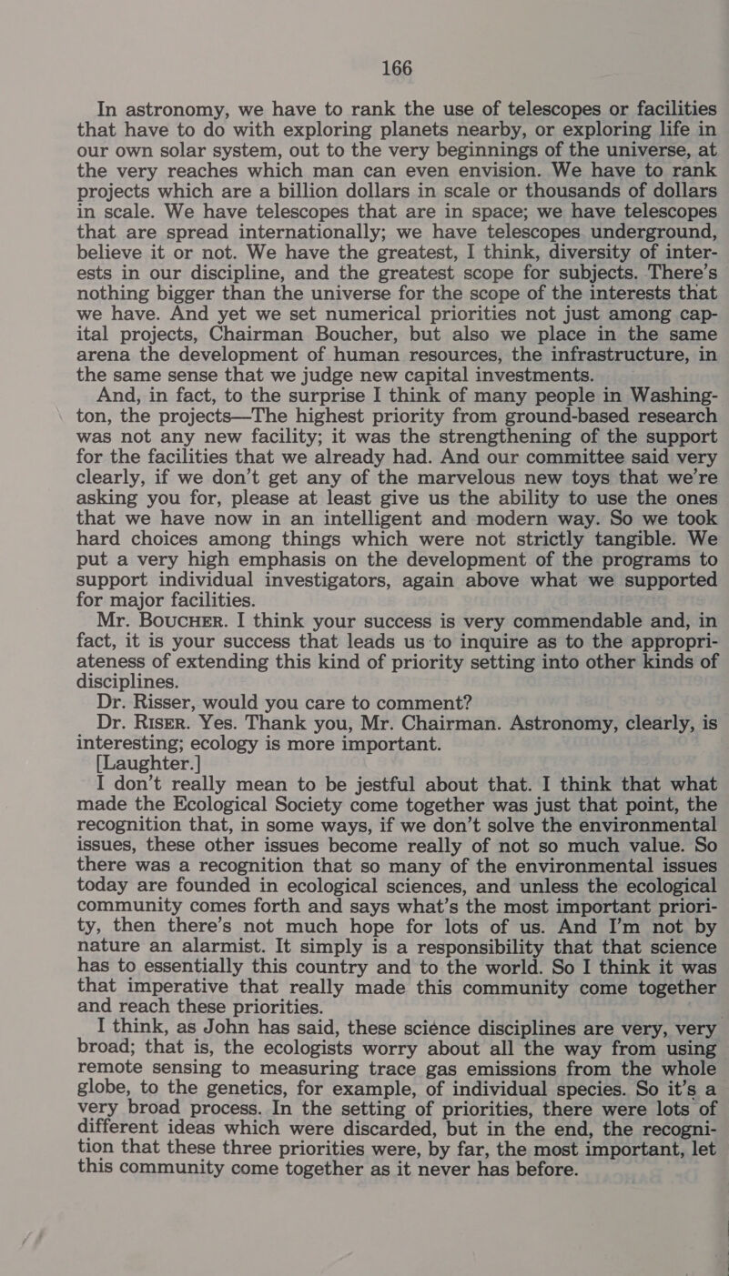 In astronomy, we have to rank the use of telescopes or facilities that have to do with exploring planets nearby, or exploring life in our own solar system, out to the very beginnings of the universe, at the very reaches which man can even envision. We have to rank projects which are a billion dollars in scale or thousands of dollars in scale. We have telescopes that are in space; we have telescopes that. are spread internationally; we have telescopes. underground, believe it or not. We have the greatest, I think, diversity of inter- ests in our discipline, and the greatest scope for subjects. There’s — nothing bigger than the universe for the scope of the interests that we have. And yet we set numerical priorities not just among cap- ital projects, Chairman Boucher, but also we place in the same arena the development of human resources, the infrastructure, in the same sense that we judge new capital investments. And, in fact, to the surprise I think of many people in Washing- ton, the projects—The highest priority from ground-based research was not any new facility; it was the strengthening of the support for the facilities that we already had. And our committee said very clearly, if we don’t get any of the marvelous new toys that we're asking you for, please at least give us the ability to use the ones that we have now in an intelligent and modern way. So we took hard choices among things which were not strictly tangible. We put a very high emphasis on the development of the programs to support individual investigators, again above what we supported for major facilities. Mr. Boucuer. I think your success is very commendable and, in fact, it is your success that leads us to inquire as to the appropri- ateness of extending this kind of priority setting into other kinds of disciplines. Dr. Risser, would you care to comment? Dr. Riser. Yes. Thank you, Mr. Chairman. Astronomy, clearly, is interesting; ecology is more important. [Laughter. ] I don’t really mean to be jestful about that. I think that what made the Ecological Society come together was just that point, the recognition that, in some ways, if we don’t solve the environmental issues, these other issues become really of not so much value. So there was a recognition that so many of the environmental issues today are founded in ecological sciences, and unless the ecological community comes forth and says what’s the most important priori- ty, then there’s not much hope for lots of us. And I’m not by nature an alarmist. It simply is a responsibility that that science has to essentially this country and to the world. So I think it was that imperative that really made this community come together and reach these priorities. I think, as John has said, these science disciplines are very, very broad; that is, the ecologists worry about all the way from using remote sensing to measuring trace gas emissions from the whole globe, to the genetics, for example, of individual species. So it’s a very broad process. In the setting of priorities, there were lots of different ideas which were discarded, but in the end, the recogni- tion that these three priorities were, by far, the most important, let this community come together as it never has before.