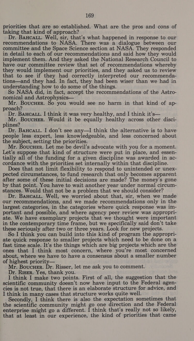 priorities that are so established. What are the pros and cons of taking that kind of approach? Dr. BAHCALL. Well, sir, that’s what happened in response to our recommendations to NASA. There was a dialogue between our committee and the Space Science section at NASA. They responded in detail to each of our recommendations and said how they would implement them. And they asked the National Research Council to have our committee review that set of recommendations whereby they would implement our priorities, and they asked us to review that to see if they had correctly interpreted our recommenda- tions—and they had. In fact, they had been wiser than we had in understanding how to do some of the things. So NASA did, in fact, accept the recommendations of the Astro- nomical and Astrophysics— Mr. BoucHErR. So you would see no harm in that kind of ap- proach? Dr. BAHCALL. I think it was very healthy, and I think it’s— atin sar ha Would it be equally healthy across other disci- plines? Dr. BAHCALL. I don’t see any—I think the alternative is to have people less expert, less knowledgeable, and less concerned about the subject, setting the priorities. Mr. Boucuer. Let me be devil’s advocate with you for a moment. Let’s suppose that kind of structure were put in place, and essen- tially all of the funding for a given discipline was awarded in ac- cordance with the priorities set internally within that discipline. Does that not limit flexibility to respond to unintended or unex- pected circumstances, to fund research that only becomes apparent after some of these initial decisions are made? The money’s gone by that point. You have to wait another year under normal circum- stances. Would that not be a problem that we should consider? Dr. BAHCALL. Well, we worried about that, sir, when we made our recommendations, and we made recommendations only in the largest categories, in the categories where quick response was im- portant and possible, and where agency peer review was appropri- ate. We have exemplary projects that we thought were important in the contemporary time frame, but we specifically said don’t take these seriously after two or three years. Look for new projects. So I think you can build into this kind of program the appropri- ate quick response to smaller projects which need to be done on a fast time scale. It’s the things which are big projects which are the ones that I think most concern, where you’re most concerned about, where we have to have a consensus about a smaller number of highest priority— Mr. Boucue_r. Dr. Risser, let me ask you to comment. Dr. Riser. Yes, thank you. I think I make two points. First of all, the suggestion that the scientific community doesn’t now have input to the Federal agen- cies is not true, that there is an elaborate structure for advice, and I think in many cases that structure works quite well. _ Secondly, I think there is also the expectation sometimes that the scientific community might go one direction and the Federal enterprise might go a different. I think that’s really not so likely, that at least in our experience, the kind of priorities that came
