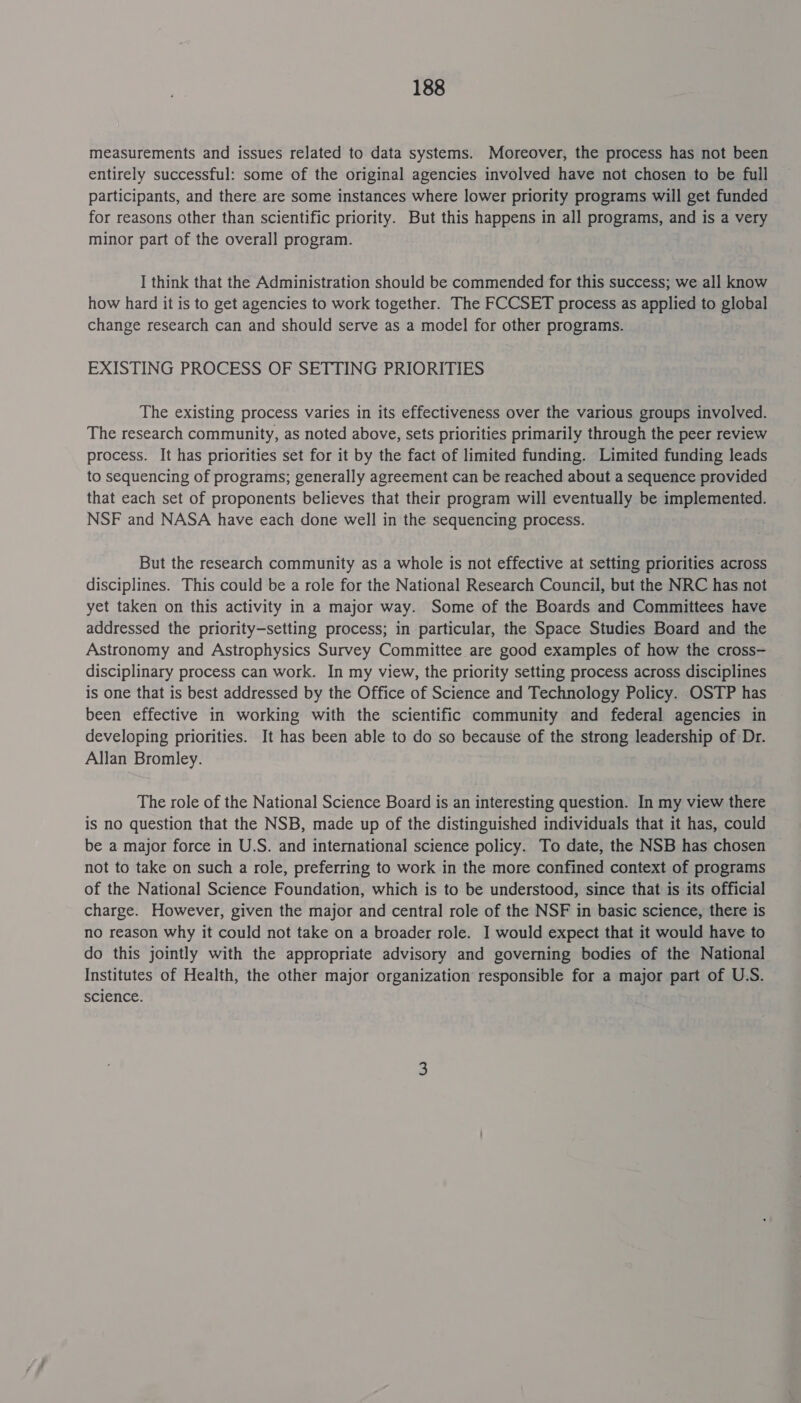 measurements and issues related to data systems. Moreover, the process has not been entirely successful: some of the original agencies involved have not chosen to be full participants, and there are some instances where lower priority programs will get funded for reasons other than scientific priority. But this happens in all programs, and is a very minor part of the overall program. I think that the Administration should be commended for this success; we all know how hard it is to get agencies to work together. The FCCSET process as applied to global change research can and should serve as a model for other programs. EXISTING PROCESS OF SETTING PRIORITIES The existing process varies in its effectiveness over the various groups involved. The research community, as noted above, sets priorities primarily through the peer review process. It has priorities set for it by the fact of limited funding. Limited funding leads to sequencing of programs; generally agreement can be reached about a sequence provided that each set of proponents believes that their program will eventually be implemented. NSF and NASA have each done well in the sequencing process. But the research community as a whole is not effective at setting priorities across disciplines. This could be a role for the National Research Council, but the NRC has not yet taken on this activity in a major way. Some of the Boards and Committees have addressed the priority—setting process; in particular, the Space. Studies Board and the Astronomy and Astrophysics Survey Committee are good examples of how the cross- disciplinary process can work. In my view, the priority setting process across disciplines is one that is best addressed by the Office of Science and Technology Policy. OSTP has been effective in working with the scientific community and federal agencies in developing priorities. It has been able to do so because of the strong leadership of Dr. Allan Bromley. The role of the National Science Board is an interesting question. In my view there is no question that the NSB, made up of the distinguished individuals that it has, could be a major force in U.S. and international science policy. To date, the NSB has chosen not to take on such a role, preferring to work in the more confined context of programs of the National Science Foundation, which is to be understood, since that is its official charge. However, given the major and central role of the NSF in basic science, there is no reason why it could not take on a broader role. I] would expect that it would have to do this jointly with the appropriate advisory and governing bodies of the National Institutes of Health, the other major organization responsible for a major part of U.S. science.