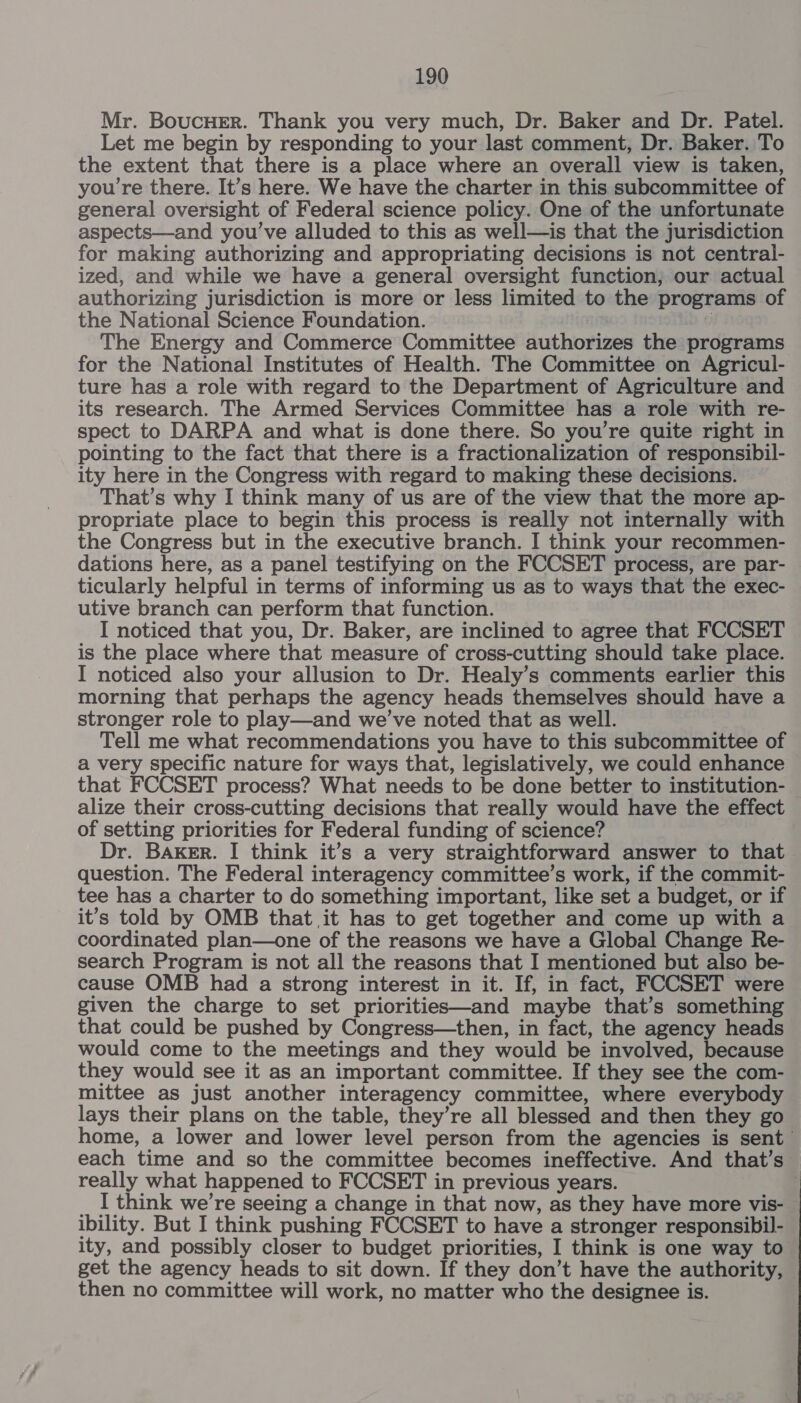 Mr. BoucHer. Thank you very much, Dr. Baker and Dr. Patel. Let me begin by responding to your last comment, Dr. Baker. To the extent that there is a place where an overall view is taken, you're there. It’s here. We have the charter in this subcommittee of general oversight of Federal science policy. One of the unfortunate aspects—and you’ve alluded to this as well—is that the jurisdiction for making authorizing and appropriating decisions is not central- ized, and while we have a general oversight function, our actual authorizing jurisdiction is more or less limited to the programs of the National Science Foundation. | The Energy and Commerce Committee authorizes the programs for the National Institutes of Health. The Committee on Agricul- ture has a role with regard to the Department of Agriculture and its research. The Armed Services Committee has a role with re- spect to DARPA and what is done there. So you’re quite right in pointing to the fact that there is a fractionalization of responsibil- ity here in the Congress with regard to making these decisions. That’s why I think many of us are of the view that the more ap- propriate place to begin this process is really not internally with the Congress but in the executive branch. I think your recommen- dations here, as a panel testifying on the FCCSET process, are par- ticularly helpful in terms of informing us as to ways that the exec- utive branch can perform that function. I noticed that you, Dr. Baker, are inclined to agree that FCCSET is the place where that measure of cross-cutting should take place. I noticed also your allusion to Dr. Healy’s comments earlier this morning that perhaps the agency heads themselves should have a stronger role to play—and we’ve noted that as well. Tell me what recommendations you have to this subcommittee of a very specific nature for ways that, legislatively, we could enhance that FCCSET process? What needs to be done better to institution- alize their cross-cutting decisions that really would have the effect of setting priorities for Federal funding of science? Dr. Baker. I think it’s a very straightforward answer to that question. The Federal interagency committee’s work, if the commit- tee has a charter to do something important, like set a budget, or if it’s told by OMB that it has to get together and come up with a coordinated plan—one of the reasons we have a Global Change Re- search Program is not all the reasons that I mentioned but also be- cause OMB had a strong interest in it. If, in fact, FCCSET were given the charge to set priorities—and maybe that’s something that could be pushed by Congress—then, in fact, the agency heads would come to the meetings and they would be involved, because they would see it as an important committee. If they see the com- mittee as just another interagency committee, where everybody lays their plans on the table, they’re all blessed and then they go home, a lower and lower level person from the agencies is sent each time and so the committee becomes ineffective. And that’s — really what happened to FCCSET in previous years. : _ I think we’re seeing a change in that now, as they have more vis- ibility. But I think pushing FCCSET to have a stronger responsibil- ity, and possibly closer to budget priorities, I think is one way to get the agency heads to sit down. If they don’t have the authority, then no committee will work, no matter who the designee is.