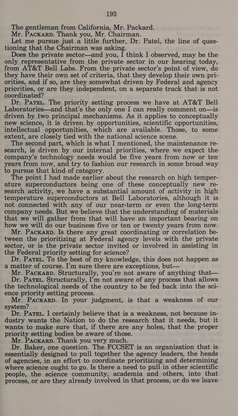 The gentleman from California, Mr. Packard. Mr. PACKARD. Thank you, Mr. Chairman. Let me pursue just a little further, Dr. Patel, the line of ques- tioning that the Chairman was asking. Does the private sector—and you, I think I observed, may be the only representative from the private sector in our hearing today, from AT&amp;T Bell Labs. From the private sector’s point of view, do they have their own set of criteria, that they develop their own pri- orities, and if so, are they somewhat driven by Federal and agency priorities, or are they independent, on a separate track that is not coordinated? Dr. PATEL. The priority setting process we have at AT&amp;T Bell Laboratories—and that’s the only one I can really comment on—is driven by two principal mechanisms. As it applies to conceptually new science, it is driven by opportunities, scientific opportunities, intellectual opportunities, which are available. Those, to some extent, are closely tied with the national science scene. The second part, which is what I mentioned, the maintenance re- search, is driven by our internal priorities, where we expect the company’s technology needs would be five years from now or ten years from now, and try to fashion our research in some broad way to pursue that kind of category. The point I had made earlier about the research on high temper- ature superconductors being one of these conceptually new re- search activity, we have a substantial amount of activity in high temperature superconductors at Bell Laboratories, although it is not connected with any of our near-term or even the long-term company needs. But we believe that the understanding of materials that we will gather from that will have an important bearing on how we will do our business five or ten or twenty years from now. Mr. PAcKARD. Is there any great coordinating or correlation be- tween the prioritizing at Federal agency levels with the private sector, or is the private sector invited or involved in assisting in the Federal priority setting for science? Dr. PaTEL. To the best of my knowledge, this does not happen as a matter of course. I’m sure there are exceptions, but— Mr. Packarp. Structurally, you’re not aware of anything that— Dr. PATEL. Structurally, I’m not aware of any process that allows the technological needs of the country to be fed back into the sci- ence priority setting process. Mr. PackKarRD. In your judgment, is that a weakness of our system? Dr. PATEL. I certainly believe that is a weakness, not because in- dustry wants the Nation to do the research that it needs, but it wants to make sure that, if there are any holes, that the proper priority setting bodies be aware of those. Mr. Packarp. Thank you very much. Dr. Baker, one question. The FCCSET is an organization that is essentially designed to pull together the agency leaders, the heads of agencies, in an effort to coordinate prioritizing and determining where science ought to go. Is there a need to pull in other scientific people, the science community, academia and others, into that process, or are they already involved in that process, or do we leave