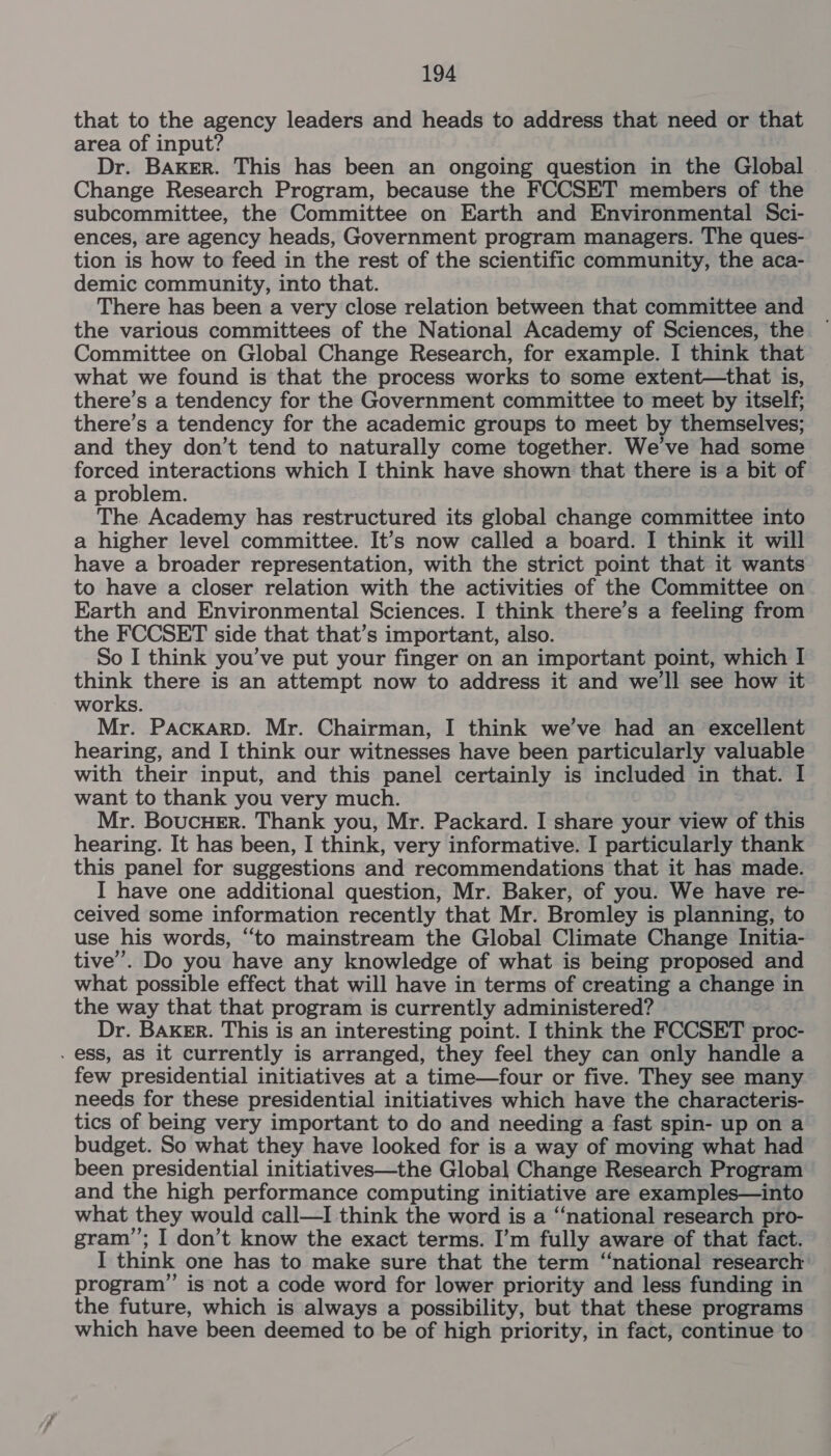 that to the agency leaders and heads to address that need or that area of input? Dr. Baker. This has been an ongoing question in the Global Change Research Program, because the FCCSET members of the subcommittee, the Committee on Earth and Environmental Sci- ences, are agency heads, Government program managers. The ques- tion is how to feed in the rest of the scientific community, the aca- demic community, into that. There has been a very close relation between that committee and the various committees of the National Academy of Sciences, the Committee on Global Change Research, for example. I think that what we found is that the process works to some extent—that is, there’s a tendency for the Government committee to meet by itself; there’s a tendency for the academic groups to meet by themselves; and they don’t tend to naturally come together. We’ve had some forced interactions which I think have shown that there is a bit of a problem. The Academy has restructured its global change committee into a higher level committee. It’s now called a board. I think it will have a broader representation, with the strict point that it wants to have a closer relation with the activities of the Committee on Earth and Environmental Sciences. I think there’s a feeling from the FCCSET side that that’s important, also. So I think you’ve put your finger on an important point, which I ee there is an attempt now to address it and we'll see how it works. Mr. PackarD. Mr. Chairman, I think we’ve had an excellent hearing, and I think our witnesses have been particularly valuable with their input, and this panel certainly is included in that. I want to thank you very much. Mr. Boucuer. Thank you, Mr. Packard. I share your view of this hearing. It has been, I think, very informative. I particularly thank this panel for suggestions and recommendations that it has made. I have one additional question, Mr. Baker, of you. We have re- ceived some information recently that Mr. Bromley is planning, to use his words, “to mainstream the Global Climate Change Initia- tive’. Do you have any knowledge of what is being proposed and what possible effect that will have in terms of creating a change in the way that that program is currently administered? Dr. BAKER. This is an interesting point. I think the FCCSET proc- . ess, as it currently is arranged, they feel they can only handle a few presidential initiatives at a time—four or five. They see many needs for these presidential initiatives which have the characteris- tics of being very important to do and needing a fast spin- up on a budget. So what they have looked for is a way of moving what had been presidential initiatives—the Global Change Research Program and the high performance computing initiative are examples—into what they would call—I think the word is a “national research pro- gram”; I don’t know the exact terms. I’m fully aware of that fact. I think one has to make sure that the term ‘national research program”’ is not a code word for lower priority and less funding in the future, which is always a possibility, but that these programs which have been deemed to be of high priority, in fact, continue to