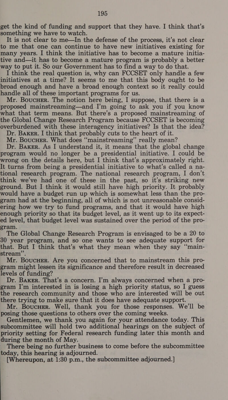 get the kind of funding and support that they have. I think that’s something we have to watch. It is not clear to me—In the defense of the process, it’s not clear to me that one can continue to have new initiatives existing for many years. I think the initiative has to become a mature initia- tive and—it has to become a mature program is probably a better way to put it. So our Government has to find a way to do that. I think the real question is, why can FCCSET only handle a few initiatives at a time? It seems to me that this body ought to be broad enough and have a broad enough context so it really could handle all of these important programs for us. Mr. BoucuHeEr. The notion here being, I suppose, that there is a proposed mainstreaming—and I’m going to ask you if you know what that term means. But there’s a proposed mainstreaming of the Global Change Research Program because FCCSET is becoming overburdened with these interagency initiatives? Is that the idea? Dr. BAKER. I think that probably cuts to the heart of it. Mr. BoucHer. What does “mainstreaming” really mean? Dr. Baker. As I understand it, it means that the global change program would no longer be a presidential initiative. I could be wrong on the details here, but I think that’s approximately right. It turns from being a presidential initiative to what’s called a na- tional research program. The national research program, I don’t think we’ve had one of these in the past, so it’s striking new ground. But I think it would still have high priority. It probably would have a budget run up which is somewhat less than the pro- gram had at the beginning, all of which is not unreasonable consid- ering how we try to fund programs, and that it would have high enough priority so that its budget level, as it went up to its expect- ed level, that budget level was sustained over the period of the pro- ram. The Global Change Research Program is envisaged to be a 20 to 30 year program, and so one wants to see adequate support for that. But I think that’s what they mean when they say “main- stream”’. Mr. BoucHer. Are you concerned that to mainstream this pro- gram might lessen its significance and therefore result in decreased levels of funding? Dr. BAKER. That’s a concern. I’m always concerned when a pro- gram I’m interested in is losing a high priority status, so I guess the research community and those who are interested will be out there trying to make sure that it does have adequate support. Mr. BoucHEr. Well, thank you for those responses. We'll be posing those questions to others over the coming weeks. Gentlemen, we thank you again for your attendance today. This subcommittee will hold two additional hearings on the subject of priority setting for Federal research funding later this month and during the month of May. _ There being no further business to come before the subcommittee today, this hearing is adjourned. [Whereupon, at 1:30 p.m., the subcommittee adjourned.]