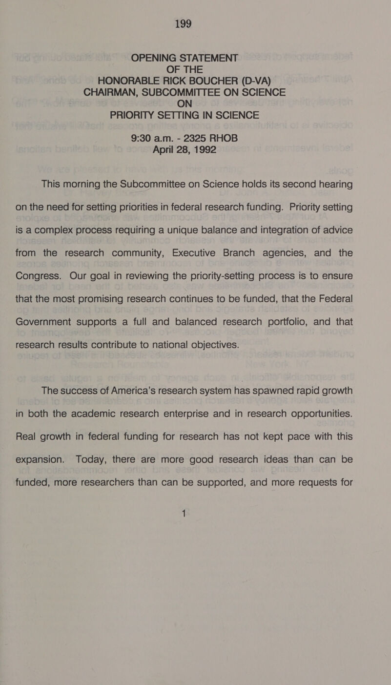 OPENING STATEMENT OF THE HONORABLE RICK BOUCHER (D-VA) CHAIRMAN, SUBCOMMITTEE ON SCIENCE ON PRIORITY SETTING IN SCIENCE 9:30 a.m. - 2325 RHOB April 28, 1992 This morning the Subcommittee on Science holds its second hearing on the need for setting priorities in federal research funding. Priority setting is a complex process requiring a unique balance and integration of advice from the research community, Executive Branch agencies, and the Congress. Our goal in reviewing the priority-setting process is to ensure that the most promising research continues to be funded, that the Federal Government supports a full and balanced research portfolio, and that research results contribute to national objectives. The success of America’s research system has spawned rapid growth in both the academic research enterprise and in research opportunities. Real growth in federal funding for research has not kept pace with this expansion. Today, there are more good research ideas than can be funded, more researchers than can be supported, and more requests for