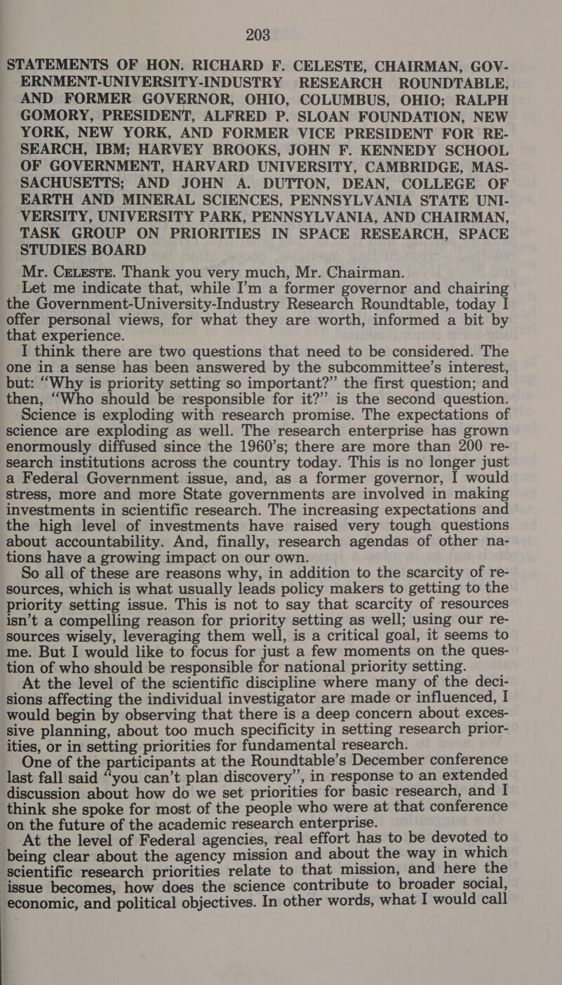 STATEMENTS OF HON. RICHARD F. CELESTE, CHAIRMAN, GOV- ERNMENT-UNIVERSITY-INDUSTRY RESEARCH ROUNDTABLE, AND FORMER GOVERNOR, OHIO, COLUMBUS, OHIO; RALPH GOMORY, PRESIDENT, ALFRED P. SLOAN FOUNDATION, NEW YORK, NEW YORK, AND FORMER VICE PRESIDENT FOR RE- SEARCH, IBM; HARVEY BROOKS, JOHN F. KENNEDY SCHOOL OF GOVERNMENT, HARVARD UNIVERSITY, CAMBRIDGE, MAS- SACHUSETTS; AND JOHN A. DUTTON, DEAN, COLLEGE OF EARTH AND MINERAL SCIENCES, PENNSYLVANIA STATE UNI- VERSITY, UNIVERSITY PARK, PENNSYLVANIA, AND CHAIRMAN, TASK GROUP ON PRIORITIES IN SPACE RESEARCH, SPACE STUDIES BOARD Mr. CELEsTE. Thank you very much, Mr. Chairman. Let me indicate that, while I’m a former governor and chairing the Government-University-Industry Research Roundtable, today I offer personal views, for what they are worth, informed a bit by that experience. I think there are two questions that need to be considered. The one in a sense has been answered by the subcommittee’s interest, but: “Why is priority setting so important?” the first question; and then, “Who should be responsible for it?’ is the second question. Science is exploding with research promise. The expectations of science are exploding as well. The research enterprise has grown enormously diffused since the 1960’s; there are more than 200 re- search institutions across the country today. This is no longer just a Federal Government issue, and, as a former governor, I would stress, more and more State governments are involved in making investments in scientific research. The increasing expectations and the high level of investments have raised very tough questions about accountability. And, finally, research agendas of other na- tions have a growing impact on our own. So all of these are reasons why, in addition to the scarcity of re- sources, which is what usually leads policy makers to getting to the priority setting issue. This is not to say that scarcity of resources isn’t a compelling reason for priority setting as well; using our re- sources wisely, leveraging them well, is a critical goal, it seems to me. But I would like to focus for just a few moments on the ques- tion of who should be responsible for national priority setting. At the level of the scientific discipline where many of the deci- sions affecting the individual investigator are made cr influenced, I would begin by observing that there is a deep concern about exces- sive planning, about too much specificity in setting research prior- ities, or in setting priorities for fundamental research. One of the participants at the Roundtable’s December conference last fall said “you can’t plan discovery’, in response to an extended discussion about how do we set priorities for basic research, and I think she spoke for most of the people who were at that conference on the future of the academic research enterprise. _ At the level of Federal agencies, real effort has to be devoted to being clear about the agency mission and about the way in which ‘scientific research priorities relate to that mission, and here the ‘issue becomes, how does the science contribute to broader social, economic, and political objectives. In other words, what I would call