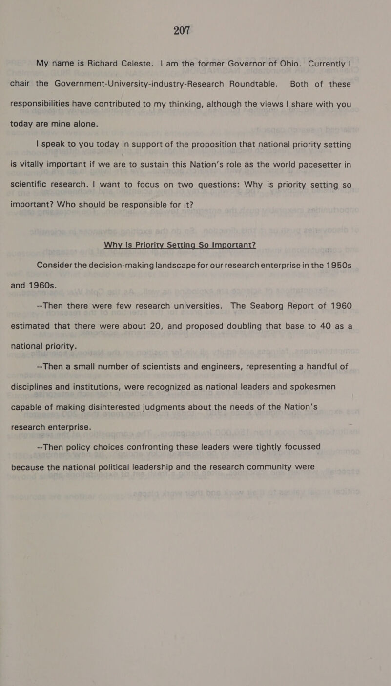 My name is Richard Celeste. | am the former Governor of Ohio. Currently | chair the Government-University-industry-Research Roundtable. Both of these responsibilities have contributed to my thinking, although the views | share with you today are mine alone. | speak to you today in support of the proposition that national priority setting is vitally important if we ae to sustain this Nation’s role as the world pacesetter in scientific research. | want to focus on two questions: Why is priority setting so important? Who should be responsible for it? Why Is Priority Setting So Important? Consider the decision-making landscape for our research enterprise in the 1950s and 1960s. --Then there were few research universities. The Seaborg Report of 1960 estimated that there were about 20, and proposed doubling that base to 40 as a national priority. --Then a small number of scientists and engineers, representing a handful of disciplines and institutions, were recognized as national leaders and spokesmen capable of making disinterested judgments about the needs of the Nation’s research enterprise. --Then policy choices confronting these leaders were tightly focussed because the national political leadership and the research community were