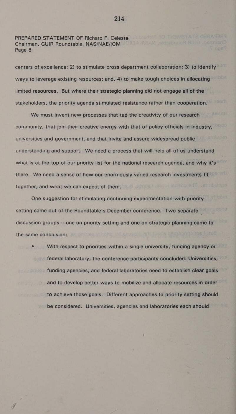 PREPARED STATEMENT OF Richard F. Celeste Chairman, GUIR Roundtable, NAS/NAE/IOM Page 8 centers of excellence; 2) to stimulate cross department collaboration; 3) to identify ways to leverage existing resources; and, 4) to make tough choices in allocating limited resources. But where their strategic planning did not engage all of the stakeholders, the priority agenda stimulated resistance rather than cooperation. We must invent new processes that tap the creativity of our research community, that join their creative energy with that of policy officials in industry, universities and government, and that invite and assure widespread public understanding and support. We need a process that will help all of us understand what is at the top of our priority list for the national research agenda, and why it’s there. We need a sense of how our enormously varied research investments fit together, and what we can expect of them. One suggestion for stimulating continuing experimentation with priority setting came out of the Roundtable’s December conference. Two separate discussion groups -- one on priority setting and one on strategic planning came to the same conclusion: e With respect to priorities within a single university, funding agency or federal laboratory, the conference participants concluded: Universities, funding agencies, and federal laboratories need to establish clear goals and to develop better ways to mobilize and allocate resources in order to achieve those goals. Different approaches to priority setting should be considered. Universities, agencies and laboratories each should