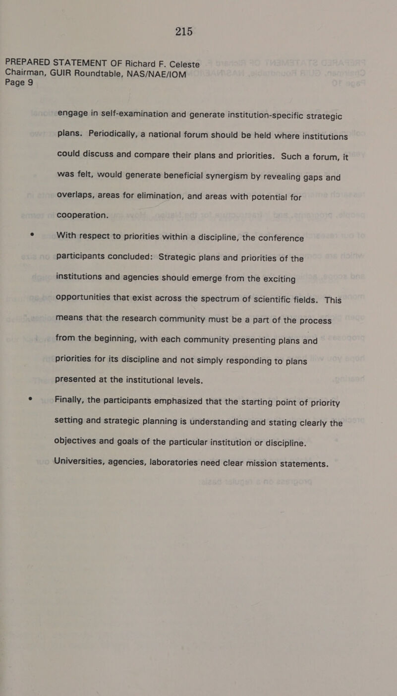 PREPARED STATEMENT OF Richard F. Celeste Chairman, GUIR Roundtable, NAS/NAE/IOM Page 9 engage in self-examination and generate institution-specific strategic plans. Periodically, a national forum should be held where institutions could discuss and compare their plans and priorities. Such a forum, it was felt, would generate beneficial synergism by revealing gaps and overlaps, areas for elimination, and areas with potential for cooperation. e With respect to priorities within a discipline, the conference participants concluded: Strategic plans and priorities of the institutions and agencies should emerge from the exciting opportunities that exist across the spectrum of scientific fields. This means that the research community must be a part of the process from the beginning, with each community presenting plans aa priorities for its discipline and not simply responding to plans presented at the institutional levels. ° Finally, the participants emphasized that the Starting point of priority setting and strategic planning is understanding and stating clearly the objectives and goals of the particular institution or discipline. Universities, agencies, laboratories need clear mission statements.