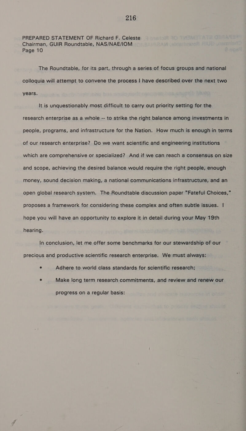 PREPARED STATEMENT OF Richard F. Celeste Chairman, GUIR Roundtable, NAS/NAE/IOM Page 10 The Roundtable, for its part, through a series of focus groups and national colloquia will attempt to convene the process | have described over the next two years. It is unquestionably most difficult to carry out priority setting for the research enterprise as a whole -- to strike the right balance among investments in people, programs, and infrastructure for the Nation. How much is enough in terms of our research enterprise? Do we want scientific and engineering institutions which are comprehensive or specialized? And if we can reach a consensus on size and scope, achieving the desired balance would require the right people, enough money, sound decision making, a national communications infrastructure, and an open global research system. The Roundtable discussion paper Fateful Choices, proposes a framework for considering these complex and often subtle issues. | hope you will have an opportunity to explore it in detail during your May 19th hearing. In conclusion, let me offer some benchmarks for our stewardship of our precious and productive scientific research enterprise. We must always: e Adhere to world class standards for scientific research; e Make long term research commitments, and review and renew our progress on a regular basis: