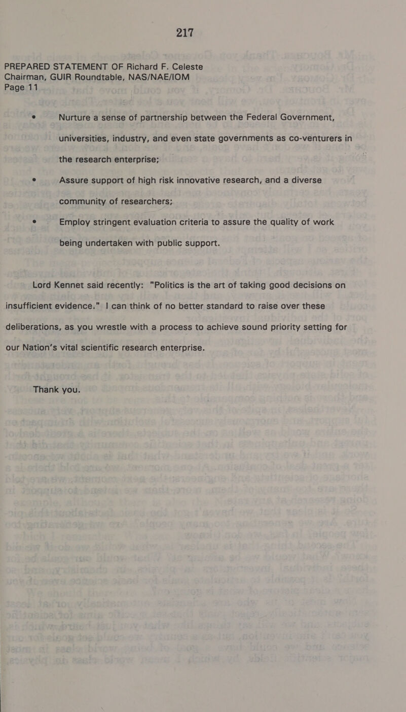 PREPARED STATEMENT OF Richard F. Celeste Chairman, GUIR Roundtable, NAS/NAE/IOM Page 11 e Nurture a sense of partnership between the Federal Government, universities, industry, and even state governments as co-venturers in the research enterprise; e Assure support of high risk innovative research, and a diverse community of researchers; e Employ stringent evaluation criteria to assure the quality of work being undertaken with public support. Lord Kennet said recently: Politics is the art of taking good decisions on insufficient evidence.” | can think of no better standard to raise over these deliberations, as you wrestle with a process to achieve sound priority setting for our Nation’s vital scientific research enterprise. Thank you.