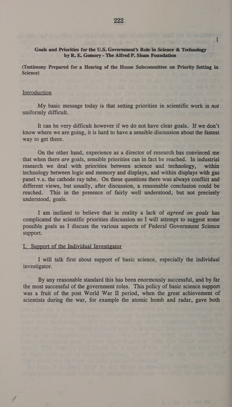 Goals and Priorities for the U.S. Government’s Role in Science &amp; Technology by R. E. Gomory - The Alfred P. Sloan Foundation (Testimony Prepared for a Hearing of the House Subcommittee on Priority Setting in Science) Introduction My basic message today is that setting priorities in scientific work is not uniformly difficult. It can be very difficult however if we do not have clear goals. If we don’t know where we are going, it is hard to have a sensible discussion about the fastest way to get there. On the other hand, experience as a director of research has convinced me that when there are goals, sensible priorities can in fact be reached. In industrial research we deal with priorities between science and technology, within technology between logic and memory and displays, and within displays with gas panel v.s. the cathode ray tube. On these questions there was always conflict and different views, but usually, after discussion, a reasonable conclusion could be reached. This in the presence of fairly well understood, but not precisely understood, goals. I am inclined to believe that in reality a lack of agreed on goals has complicated the scientific priorities discussion so I will attempt to suggest some possible goals as I discuss the various aspects of Federal Government Scien support. I f ividual 1 I will talk first about support of basic science, especially the individual investigator. By any reasonable standard this has been enormously successful, and by far the most successful of the government roles. This policy of basic science support was a fruit of the post World War II period, when the great achievement of scientists during the war, for example the atomic bomb and radar, gave both