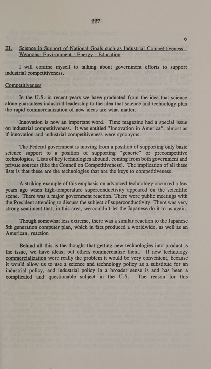 6 Il. ience in f National Is such as In rial Competitiveness - Weapons- Environment - Energy - Education I will confine myself to talking about government efforts to support industrial competitiveness. mpetitiven In the U.S. in recent years we have graduated from the idea that science alone guarantees industrial leadership to the idea that science and technology plus the rapid commercialization of new ideas are what matter. Innovation is now an important word. Time magazine had a special issue on industrial competitiveness. It was entitled “Innovation in America, almost as if innovation and industrial competitiveness were synonyms. The Federal government is moving from a position of supporting only basic science support to a position of supporting “generic” or precompetitive technologies. Lists of key technologies abound, coming from both government and private sources (like the Council on Competitiveness). The implication of all these lists is that these are the technologies that are the keys to competitiveness. A striking example of this emphasis on advanced technology occurred a few years ago when high-temperature superconductivity appeared on the scientific scene. There was a major government reaction. There were public meetings with the President attending to discuss the subject of superconductivity. There was very strong sentiment that, in this area, we couldn’t let the Japanese do it to us again. Though somewhat less extreme, there was a similar reaction to the Japanese Sth generation computer plan, which in fact produced a worldwide, as well as an American, reaction Behind all this is the thought that getting new technologies into product is the issue, we have ideas, but others commercialize them. If new technology commercialization were really the problem it would be very convenient, because it would allow us to use a science and technology policy as a substitute for an industrial policy, and industrial policy in a broader sense is and has been a complicated and questionable subject in the U.S. The reason for this