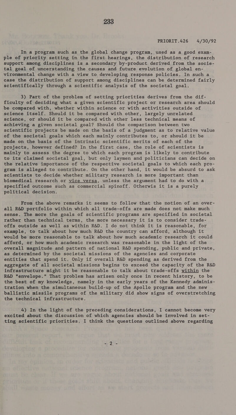 PRIORIT.426 4/30/92 In a program such as the global change program, used as a good exan- ple of priority setting in the first hearings, the distribution of research support among disciplines is a secondary by-product derived from the socie- tal goal of uncerstanding the causes and future evolution of global en- vironmental change with a view to developing response policies. In such a case the distribution of support among disciplines can be determined fairly scientifically through a scientific analysis of the societal goal. 3) Part of the problem of setting priorities derives from the dif- ficulty of deciding what a given scientific project or research area should be compared with, whether within science or with activities outside of science itself. Should it be compared with other, largely unrelated science, or should it be compared with other less technical means of achieving a given societal goal? Should the comparison between two scientific projects be made on the basis of a judgment as to relative value of the societal goals which each mainly contributes to, or should it be made on the basis of the intrinsic scientific merits of each of the projects, however defined? In the first case, the role of scientists is mainly to assess the degree to which each program is likely to contribute to its claimed societal goal, but only laymen and politicians can decide on the relative importance of the respective societal goals to which each pro- gram is alleged to contribute. On the other hand, it would be absurd to ask scientists to decide whether military research is more important than biomedical research or vice versa, unless the argument had to do with a specified outcome such as commercial spinoff. Otherwis it is a purely political decision. From the above remarks it seems to follow that the notion of an over- all R&amp;D portfolio within which all trade-offs are made does not make much sense. The more the goals of scientific programs are specified in societal rather than technical terms, the more necessary it is to consider trade- offs outside as well as within R&amp;D. I do not think it is reasonable, for example, to talk about how much R&amp;D the country can afford, although it would be more reasonable to talk about how much academic research it could afford, or how much academic research was reasonable in the light of the overall magnitude and pattern of national R&amp;D spending, public and private, as determined by the societal missions of the agencies and corporate entities that spend it. Only if overall R&amp;D spending as derived from the aggregate of all societal missions begins to exceed the capacity of the R&amp;D infrastructure might it be reasonable to talk about trade-offs within the R&amp;D envelope. That problem has arisen only once in recent history, to be the best of my knowledge, namely in the early years of the Kennedy adminis- tration when the simultaneous build-up of the Apollo program and the new ballistic missile programs of the military did show signs of overstretching the technical infrastructure. 4) In the light of the preceding considerations, I cannot become very excited about the discussion of which agencies should be involved in set- ting scientific priorities. I think the questions outlined above regarding 59st.