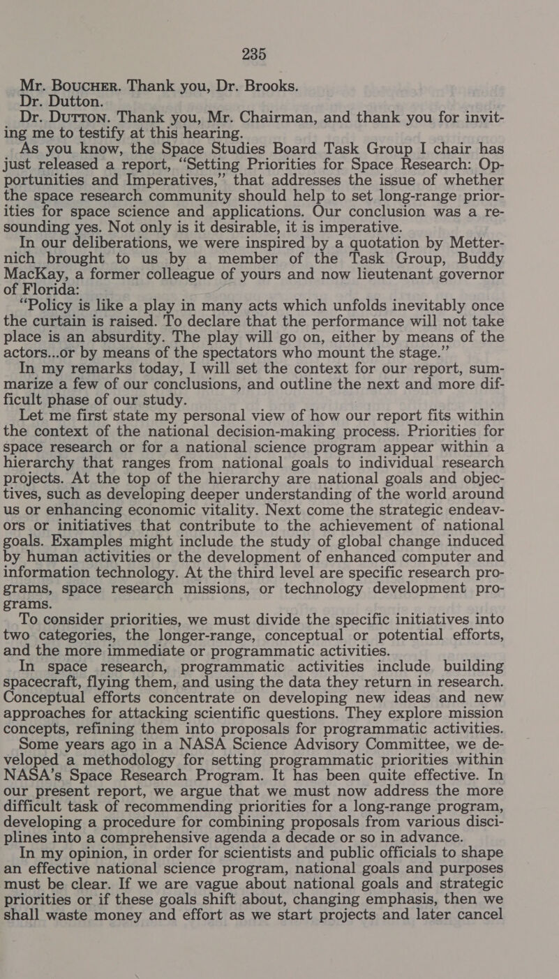 Mr. BoucueEr. Thank you, Dr. Brooks. Dr. Dutton. Dr. Dutton. Thank you, Mr. Chairman, and thank you for invit- ing me to testify at this hearing. As you know, the Space Studies Board Task Group I chair has just released a report, “Setting Priorities for Space Research: Op- portunities and Imperatives,” that addresses the issue of whether the space research community should help to set long-range prior- ities for space science and applications. Our conclusion was a re- sounding yes. Not only is it desirable, it is imperative. In our deliberations, we were inspired by a quotation by Metter- nich brought to us by a member of the Task Group, Buddy MacKay, a former colleague of yours and now lieutenant governor of Florida: “Policy is like a play in many acts which unfolds inevitably once the curtain is raised. To declare that the performance will not take place is an absurdity. The play will go on, either by means of the actors...or by means of the spectators who mount the stage.” In my remarks today, I will set the context for our report, sum- marize a few of our conclusions, and outline the next and more dif- ficult phase of our study. Let me first state my personal view of how our report fits within the context of the national decision-making process. Priorities for Space research or for a national science program appear within a hierarchy that ranges from national goals to individual research projects. At the top of the hierarchy are national goals and objec- tives, such as developing deeper understanding of the world around us or enhancing economic vitality. Next come the strategic endeav- ors or initiatives that contribute to the achievement of national goals. Examples might include the study of global change induced by human activities or the development of enhanced computer and information technology. At the third level are specific research pro- grams, space research missions, or technology development pro- grams. To consider priorities, we must divide the specific initiatives into two categories, the longer-range, conceptual or potential efforts, and the more immediate or programmatic activities. In space research, programmatic activities include building spacecraft, flying them, and using the data they return in research. Conceptual efforts concentrate on developing new ideas and new approaches for attacking scientific questions. They explore mission concepts, refining them into proposals for programmatic activities. Some years ago in a NASA Science Advisory Committee, we de- veloped a methodology for setting programmatic priorities within NASA’s Space Research Program. It has been quite effective. In our present report, we argue that we must now address the more difficult task of recommending priorities for a long-range program, developing a procedure for combining proposals from various disci- plines into a comprehensive agenda a decade or so in advance. In my opinion, in order for scientists and public officials to shape an effective national science program, national goals and purposes must be clear. If we are vague about national goals and strategic priorities or if these goals shift about, changing emphasis, then we shall waste money and effort as we start projects and later cancel